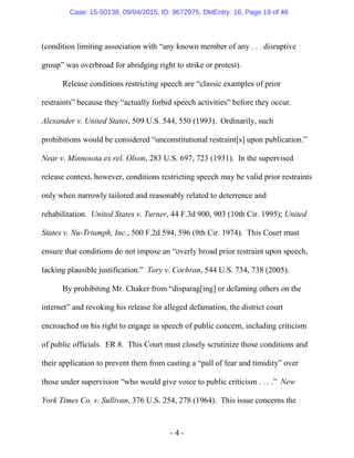 - 4 -
(condition limiting association with “any known member of any . . . disruptive
group” was overbroad for abridging right to strike or protest).
Release conditions restricting speech are “classic examples of prior
restraints” because they “actually forbid speech activities” before they occur.
Alexander v. United States, 509 U.S. 544, 550 (1993). Ordinarily, such
prohibitions would be considered “unconstitutional restraint[s] upon publication.”
Near v. Minnesota ex rel. Olson, 283 U.S. 697, 723 (1931). In the supervised
release context, however, conditions restricting speech may be valid prior restraints
only when narrowly tailored and reasonably related to deterrence and
rehabilitation. United States v. Turner, 44 F.3d 900, 903 (10th Cir. 1995); United
States v. Nu-Triumph, Inc., 500 F.2d 594, 596 (9th Cir. 1974). This Court must
ensure that conditions do not impose an “overly broad prior restraint upon speech,
lacking plausible justification.” Tory v. Cochran, 544 U.S. 734, 738 (2005).
By prohibiting Mr. Chaker from “disparag[ing] or defaming others on the
internet” and revoking his release for alleged defamation, the district court
encroached on his right to engage in speech of public concern, including criticism
of public officials. ER 8. This Court must closely scrutinize those conditions and
their application to prevent them from casting a “pall of fear and timidity” over
those under supervision “who would give voice to public criticism . . . .” New
York Times Co. v. Sullivan, 376 U.S. 254, 278 (1964). This issue concerns the
Case: 15-50138, 09/04/2015, ID: 9672975, DktEntry: 16, Page 19 of 46
 
