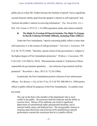 - 5 -
public just as it does Mr. Chaker because the freedom of speech “serves significant
societal interests wholly apart from the speaker’s interest in self-expression” and
“protects the public’s interest in receiving information.” Pac. Gas & Elec. Co. v.
Pub. Util. Comm’n, 475 U.S. 1, 8 (1986) (quotation marks and citation omitted).
B. The Right To Freedom Of Speech Includes The Right To Engage
In Harsh Criticism Of Public Officials, Including Police Officers
Under the First Amendment, “speech concerning public affairs is more than
self-expression; it is the essence of self-government.” Garrison v. Louisiana, 379
U.S. 64, 74-75 (1964). Therefore, speech critical of the government is “subject to
the highest degree of First Amendment protection.” Wolfson v. Concannon, 750
F.3d 1145, 1152 (9th Cir. 2014). That protection extends to “[c]riticism of those
responsible for government operations . . . lest criticism of government itself be
penalized.” Rosenblatt v. Baer, 383 U.S. 75, 85 (1966).
In particular, the First Amendment protects criticism of law enforcement
officers. See Rattray v. City of Nat’l City, 51 F.3d 793, 800 (9th Cir. 1994) (police
officer is public official for purposes of the First Amendment). As another court
has noted:
The cop on the beat is the member of the department who is most
visible to the public. He possesses both the authority and the ability to
exercise force. Misuse of his authority can result in significant
deprivation of constitutional rights and personal freedoms, not to
mention bodily injury and financial loss. The strong public interest in
ensuring open discussion and criticism of his qualifications and job
performance warrant the conclusion that he is a public official.
Case: 15-50138, 09/04/2015, ID: 9672975, DktEntry: 16, Page 20 of 46
 