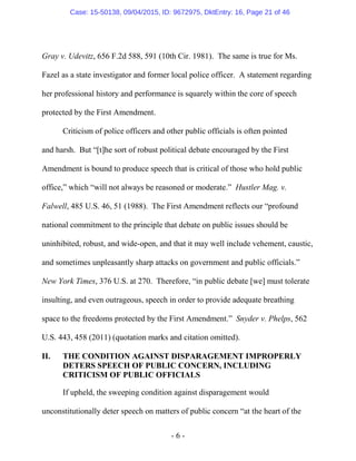 - 6 -
Gray v. Udevitz, 656 F.2d 588, 591 (10th Cir. 1981). The same is true for Ms.
Fazel as a state investigator and former local police officer. A statement regarding
her professional history and performance is squarely within the core of speech
protected by the First Amendment.
Criticism of police officers and other public officials is often pointed
and harsh. But “[t]he sort of robust political debate encouraged by the First
Amendment is bound to produce speech that is critical of those who hold public
office,” which “will not always be reasoned or moderate.” Hustler Mag. v.
Falwell, 485 U.S. 46, 51 (1988). The First Amendment reflects our “profound
national commitment to the principle that debate on public issues should be
uninhibited, robust, and wide-open, and that it may well include vehement, caustic,
and sometimes unpleasantly sharp attacks on government and public officials.”
New York Times, 376 U.S. at 270. Therefore, “in public debate [we] must tolerate
insulting, and even outrageous, speech in order to provide adequate breathing
space to the freedoms protected by the First Amendment.” Snyder v. Phelps, 562
U.S. 443, 458 (2011) (quotation marks and citation omitted).
II. THE CONDITION AGAINST DISPARAGEMENT IMPROPERLY
DETERS SPEECH OF PUBLIC CONCERN, INCLUDING
CRITICISM OF PUBLIC OFFICIALS
If upheld, the sweeping condition against disparagement would
unconstitutionally deter speech on matters of public concern “at the heart of the
Case: 15-50138, 09/04/2015, ID: 9672975, DktEntry: 16, Page 21 of 46
 