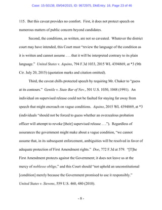 - 8 -
115. But this caveat provides no comfort. First, it does not protect speech on
numerous matters of public concern beyond candidates.
Second, the conditions, as written, are not so caveated. Whatever the district
court may have intended, this Court must “review the language of the condition as
it is written and cannot assume . . . that it will be interpreted contrary to its plain
language.” United States v. Aquino, 794 F.3d 1033, 2015 WL 4394869, at *3 (9th
Cir. July 20, 2015) (quotation marks and citation omitted).
Third, the caveat chills protected speech by requiring Mr. Chaker to “guess
at its contours.” Gentile v. State Bar of Nev., 501 U.S. 1030, 1048 (1991). An
individual on supervised release could not be faulted for staying far away from
speech that might encroach on vague conditions. Aquino, 2015 WL 4394869, at *3
(individuals “should not be forced to guess whether an overzealous probation
officer will attempt to revoke [their] supervised release . . .”). Regardless of
assurances the government might make about a vague condition, “we cannot
assume that, in its subsequent enforcement, ambiguities will be resolved in favor of
adequate protection of First Amendment rights.” Doe, 772 F.3d at 579. “[T]he
First Amendment protects against the Government; it does not leave us at the
mercy of noblesse oblige,” and this Court should “not uphold an unconstitutional
[condition] merely because the Government promised to use it responsibly.”
United States v. Stevens, 559 U.S. 460, 480 (2010).
Case: 15-50138, 09/04/2015, ID: 9672975, DktEntry: 16, Page 23 of 46
 