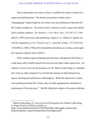 - 9 -
That is particularly true where, as here, a condition for release is based on a
vague and undefined term. The district court failed to define what a
“disparag[ing]” remark might be, nor is there any clear definition of that term for
Mr. Chaker to adhere to. The district court’s reliance on such a vague term should
itself void that condition. See Dambrot v. Cent. Mich. Univ., 55 F.3d 1177, 1184
(6th Cir. 1997) (university code prohibiting “negative” or “offensive” speech was
void for vagueness); cf. Cal. Teachers Ass’n v. State Bd. of Educ., 271 F.3d 1141,
1150 (9th Cir. 2001) (“When First Amendment freedoms are at stake, courts apply
the vagueness analysis more strictly”).
If the condition against disparagement becomes widespread in the future, it
could easily stifle valuable speech from activists and others under supervision. For
instance, in Letter from the Birmingham Jail, Dr. Martin Luther King, Jr. remarked
that “[w]e are sadly mistaken if we feel that the election of Albert Boutwell as
mayor will bring the millennium to Birmingham. While Mr. Boutwell is a much
more gentle person than Mr. Connor, they are both segregationists, dedicated to
maintenance of the status quo.”1
Had Dr. King been subject to the same conditions
1
Martin Luther King, Jr., Letter from the Birmingham Jail, Martin Luther King,
Jr. Papers Project 4 (1963), available at
https://swap.stanford.edu/20141218230016/http://mlk-kpp01.stanford.edu/
kingweb/popular_requests/frequentdocs/birmingham.pdf.
Case: 15-50138, 09/04/2015, ID: 9672975, DktEntry: 16, Page 24 of 46
 