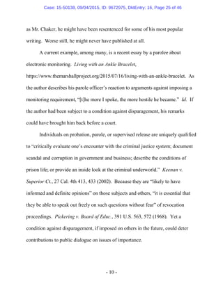 - 10 -
as Mr. Chaker, he might have been resentenced for some of his most popular
writing. Worse still, he might never have published at all.
A current example, among many, is a recent essay by a parolee about
electronic monitoring. Living with an Ankle Bracelet,
https://www.themarshallproject.org/2015/07/16/living-with-an-ankle-bracelet. As
the author describes his parole officer’s reaction to arguments against imposing a
monitoring requirement, “[t]he more I spoke, the more hostile he became.” Id. If
the author had been subject to a condition against disparagement, his remarks
could have brought him back before a court.
Individuals on probation, parole, or supervised release are uniquely qualified
to “critically evaluate one’s encounter with the criminal justice system; document
scandal and corruption in government and business; describe the conditions of
prison life; or provide an inside look at the criminal underworld.” Keenan v.
Superior Ct., 27 Cal. 4th 413, 433 (2002). Because they are “likely to have
informed and definite opinions” on those subjects and others, “it is essential that
they be able to speak out freely on such questions without fear” of revocation
proceedings. Pickering v. Board of Educ., 391 U.S. 563, 572 (1968). Yet a
condition against disparagement, if imposed on others in the future, could deter
contributions to public dialogue on issues of importance.
Case: 15-50138, 09/04/2015, ID: 9672975, DktEntry: 16, Page 25 of 46
 