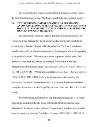 - 11 -
Thus, the condition of release against making disparaging remarks violates
the First Amendment on its face. The Court should strike that condition entirely.
III. THE CONDITION AGAINST DEFAMING OR DISPARAGING
ANYONE, INCLUDING PUBLIC OFFICIALS, IS VOID ON ITS FACE
BECAUSE IT UNCONSTITUTIONALLY DISCRIMINATES BASED
ON THE VIEWPOINT OF SPEECH
The district court’s conditions against defamation and disparagement are
void on their face because they discriminate based on viewpoint by prohibiting
criticism, but not praise, of public officials and others. The First Amendment
prohibits above all else discrimination based on the viewpoint of speech, especially
in the political context. “When the government targets not subject matter, but
particular views taken by speakers on a subject, the violation of the First
Amendment is all the more blatant.” Rosenberger v. Rector & Visitors of Univ. of
Va., 515 U.S. 819, 829 (1995) (citation omitted); see also Reed v. Town of Gilbert,
135 S. Ct. 2218, 2226 (2015). Even in the limited circumstances where the
government may restrict the content of speech, it may not discriminate based on
viewpoint. Cornelius v. NAACP Legal Def. & Educ. Fund, Inc., 473 U.S. 788, 806
(1985).
The conditions against defamation and disparagement prevent Mr. Chaker
from criticizing public officials, but do not prohibit him from praising them.
Accordingly, the district court’s judgment “impermissibly regulates speech on the
basis of a speaker’s viewpoint.” Chaker v. Crogan, 428 F.3d 1215, 1228 (9th Cir.
Case: 15-50138, 09/04/2015, ID: 9672975, DktEntry: 16, Page 26 of 46
 