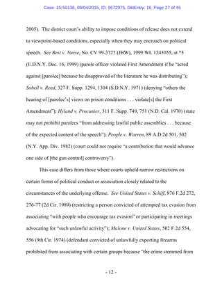 - 12 -
2005). The district court’s ability to impose conditions of release does not extend
to viewpoint-based conditions, especially when they may encroach on political
speech. See Best v. Nurse, No. CV 99-3727 (JBW), 1999 WL 1243055, at *5
(E.D.N.Y. Dec. 16, 1999) (parole officer violated First Amendment if he “acted
against [parolee] because he disapproved of the literature he was distributing”);
Sobell v. Reed, 327 F. Supp. 1294, 1304 (S.D.N.Y. 1971) (denying “others the
hearing of [parolee’s] views on prison conditions . . . violate[s] the First
Amendment”); Hyland v. Procunier, 311 F. Supp. 749, 751 (N.D. Cal. 1970) (state
may not prohibit parolees “from addressing lawful public assemblies . . . because
of the expected content of the speech”); People v. Warren, 89 A.D.2d 501, 502
(N.Y. App. Div. 1982) (court could not require “a contribution that would advance
one side of [the gun control] controversy”).
This case differs from those where courts upheld narrow restrictions on
certain forms of political conduct or association closely related to the
circumstances of the underlying offense. See United States v. Schiff, 876 F.2d 272,
276-77 (2d Cir. 1989) (restricting a person convicted of attempted tax evasion from
associating “with people who encourage tax evasion” or participating in meetings
advocating for “such unlawful activity”); Malone v. United States, 502 F.2d 554,
556 (9th Cir. 1974) (defendant convicted of unlawfully exporting firearms
prohibited from associating with certain groups because “the crime stemmed from
Case: 15-50138, 09/04/2015, ID: 9672975, DktEntry: 16, Page 27 of 46
 