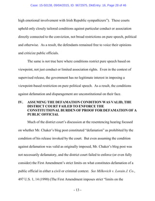 - 13 -
high emotional involvement with Irish Republic sympathizers”). These courts
upheld only closely tailored conditions against particular conduct or association
directly connected to the conviction, not broad restrictions on pure speech, political
and otherwise. As a result, the defendants remained free to voice their opinions
and criticize public officials.
The same is not true here where conditions restrict pure speech based on
viewpoint, not just conduct or limited association rights. Even in the context of
supervised release, the government has no legitimate interest in imposing a
viewpoint-based restriction on pure political speech. As a result, the conditions
against defamation and disparagement are unconstitutional on their face.
IV. ASSUMING THE DEFAMATION CONDITION WAS VALID, THE
DISTRICT COURT FAILED TO ENFORCE THE
CONSTITUTIONAL BURDEN OF PROOF FOR DEFAMATION OF A
PUBLIC OFFICIAL
Much of the district court’s discussion at the resentencing hearing focused
on whether Mr. Chaker’s blog post constituted “defamation” as prohibited by the
condition of his release invoked by the court. But even assuming the condition
against defamation was valid as originally imposed, Mr. Chaker’s blog post was
not necessarily defamatory, and the district court failed to enforce (or even fully
consider) the First Amendment’s strict limits on what constitutes defamation of a
public official in either a civil or criminal context. See Milkovich v. Lorain J. Co.,
497 U.S. 1, 14 (1990) (The First Amendment imposes strict “limits on the
Case: 15-50138, 09/04/2015, ID: 9672975, DktEntry: 16, Page 28 of 46
 