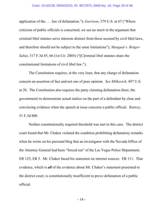 - 14 -
application of the . . . law of defamation.”); Garrison, 379 U.S. at 67 (“Where
criticism of public officials is concerned, we see no merit in the argument that
criminal libel statutes serve interests distinct from those secured by civil libel laws,
and therefore should not be subject to the same limitations”); Mangual v. Rotger-
Sabat, 317 F.3d 45, 66 (1st Cir. 2003) (“[C]riminal libel statutes share the
constitutional limitations of civil libel law.”).
The Constitution requires, at the very least, that any charge of defamation
concern an assertion of fact and not one of pure opinion. See Milkovich, 497 U.S.
at 20. The Constitution also requires the party claiming defamation (here, the
government) to demonstrate actual malice on the part of a defendant by clear and
convincing evidence when the speech at issue concerns a public official. Rattray,
51 F.3d 800.
Neither constitutionally required threshold was met in this case. The district
court found that Mr. Chaker violated the condition prohibiting defamatory remarks
when he wrote on his personal blog that an investigator with the Nevada Office of
the Attorney General had been “forced out” of the Las Vegas Police Department.
ER 125; ER 5. Mr. Chaker based his statement on internet sources. ER 111. That
evidence, which is all of the evidence about Mr. Chaker’s statement presented to
the district court, is constitutionally insufficient to prove defamation of a public
official.
Case: 15-50138, 09/04/2015, ID: 9672975, DktEntry: 16, Page 29 of 46
 