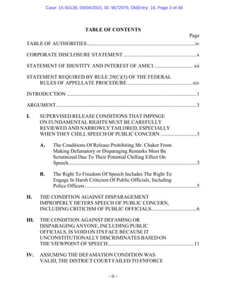 - ii -
TABLE OF CONTENTS
Page
TABLE OF AUTHORITIES....................................................................................iv
CORPORATE DISCLOSURE STATEMENT .........................................................x
STATEMENT OF IDENTITY AND INTEREST OF AMICI .............................. xii
STATEMENT REQUIRED BY RULE 29(C)(5) OF THE FEDERAL
RULES OF APPELLATE PROCEDURE...................................................xiv
INTRODUCTION .....................................................................................................1
ARGUMENT.............................................................................................................3
I. SUPERVISED RELEASE CONDITIONS THAT IMPINGE
ON FUNDAMENTAL RIGHTS MUST BE CAREFULLY
REVIEWED AND NARROWLY TAILORED, ESPECIALLY
WHEN THEY CHILL SPEECH OF PUBLIC CONCERN ............................3
A. The Conditions Of Release Prohibiting Mr. Chaker From
Making Defamatory or Disparaging Remarks Must Be
Scrutinized Due To Their Potential Chilling Effect On
Speech....................................................................................................3
B. The Right To Freedom Of Speech Includes The Right To
Engage In Harsh Criticism Of Public Officials, Including
Police Officers.......................................................................................5
II. THE CONDITION AGAINST DISPARAGEMENT
IMPROPERLY DETERS SPEECH OF PUBLIC CONCERN,
INCLUDING CRITICISM OF PUBLIC OFFICIALS...................................6
III. THE CONDITION AGAINST DEFAMING OR
DISPARAGING ANYONE, INCLUDING PUBLIC
OFFICIALS, IS VOID ON ITS FACE BECAUSE IT
UNCONSTITUTIONALLY DISCRIMINATES BASED ON
THE VIEWPOINT OF SPEECH...................................................................11
IV. ASSUMING THE DEFAMATION CONDITION WAS
VALID, THE DISTRICT COURT FAILED TO ENFORCE
Case: 15-50138, 09/04/2015, ID: 9672975, DktEntry: 16, Page 3 of 46
 