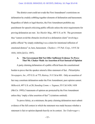 - 15 -
The district court could not evade the First Amendment’s restrictions on
defamation by crudely cobbling together elements of defamation and harassment.
Regardless of labels or legal theories, the First Amendment prohibits any
punishment for speech criticizing public officials unless the strict requirements for
proving defamation are met. See Hustler Mag., 485 U.S. at 56. The government
thus “cannot avoid the obstacles involved in a defamation claim” involving a
public official “by simply relabeling it as a claim for intentional infliction of
emotional distress” or, here, harassment. Chaiken v. VV Pub. Corp., 119 F.3d
1018, 1034 (2d Cir. 1997).
A. The Government Did Not Offer Sufficient Evidence To Prove
That Mr. Chaker Made An Assertion of Fact Instead of Opinion
A party claiming defamation of a public official bears the constitutional
burden to prove that the speaker uttered a false statement of fact. Philadelphia
Newspapers, Inc., 475 U.S. at 775; Rattray, 51 F.3d at 801. Only an assertion of
fact may constitute defamation under the First Amendment; pure opinion cannot.
Milkovich, 497 U.S. at 20; Standing Comm. v. Yagman, 55 F.3d 1430, 1438
(9th Cir. 1995) (“statements of opinion are protected by the First Amendment
unless they ‘imply a false assertion of fact’”) (citations omitted).
To prove falsity, at a minimum, the party claiming defamation must submit
evidence of the full context in which the statement was made because whether a
statement is fact or opinion depends heavily on its context. See Underwager v.
Case: 15-50138, 09/04/2015, ID: 9672975, DktEntry: 16, Page 30 of 46
 