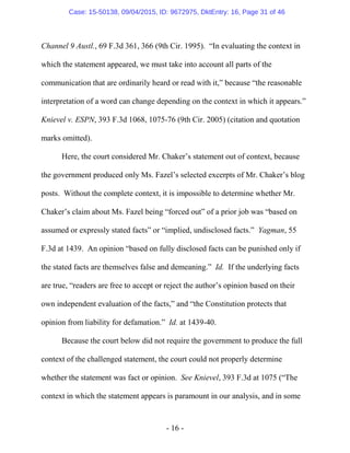 - 16 -
Channel 9 Austl., 69 F.3d 361, 366 (9th Cir. 1995). “In evaluating the context in
which the statement appeared, we must take into account all parts of the
communication that are ordinarily heard or read with it,” because “the reasonable
interpretation of a word can change depending on the context in which it appears.”
Knievel v. ESPN, 393 F.3d 1068, 1075-76 (9th Cir. 2005) (citation and quotation
marks omitted).
Here, the court considered Mr. Chaker’s statement out of context, because
the government produced only Ms. Fazel’s selected excerpts of Mr. Chaker’s blog
posts. Without the complete context, it is impossible to determine whether Mr.
Chaker’s claim about Ms. Fazel being “forced out” of a prior job was “based on
assumed or expressly stated facts” or “implied, undisclosed facts.” Yagman, 55
F.3d at 1439. An opinion “based on fully disclosed facts can be punished only if
the stated facts are themselves false and demeaning.” Id. If the underlying facts
are true, “readers are free to accept or reject the author’s opinion based on their
own independent evaluation of the facts,” and “the Constitution protects that
opinion from liability for defamation.” Id. at 1439-40.
Because the court below did not require the government to produce the full
context of the challenged statement, the court could not properly determine
whether the statement was fact or opinion. See Knievel, 393 F.3d at 1075 (“The
context in which the statement appears is paramount in our analysis, and in some
Case: 15-50138, 09/04/2015, ID: 9672975, DktEntry: 16, Page 31 of 46
 