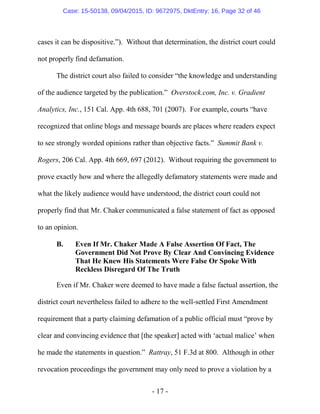 - 17 -
cases it can be dispositive.”). Without that determination, the district court could
not properly find defamation.
The district court also failed to consider “the knowledge and understanding
of the audience targeted by the publication.” Overstock.com, Inc. v. Gradient
Analytics, Inc., 151 Cal. App. 4th 688, 701 (2007). For example, courts “have
recognized that online blogs and message boards are places where readers expect
to see strongly worded opinions rather than objective facts.” Summit Bank v.
Rogers, 206 Cal. App. 4th 669, 697 (2012). Without requiring the government to
prove exactly how and where the allegedly defamatory statements were made and
what the likely audience would have understood, the district court could not
properly find that Mr. Chaker communicated a false statement of fact as opposed
to an opinion.
B. Even If Mr. Chaker Made A False Assertion Of Fact, The
Government Did Not Prove By Clear And Convincing Evidence
That He Knew His Statements Were False Or Spoke With
Reckless Disregard Of The Truth
Even if Mr. Chaker were deemed to have made a false factual assertion, the
district court nevertheless failed to adhere to the well-settled First Amendment
requirement that a party claiming defamation of a public official must “prove by
clear and convincing evidence that [the speaker] acted with ‘actual malice’ when
he made the statements in question.” Rattray, 51 F.3d at 800. Although in other
revocation proceedings the government may only need to prove a violation by a
Case: 15-50138, 09/04/2015, ID: 9672975, DktEntry: 16, Page 32 of 46
 