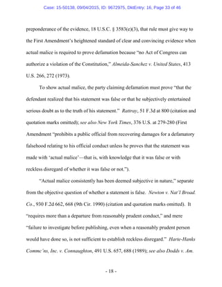 - 18 -
preponderance of the evidence, 18 U.S.C. § 3583(e)(3), that rule must give way to
the First Amendment’s heightened standard of clear and convincing evidence when
actual malice is required to prove defamation because “no Act of Congress can
authorize a violation of the Constitution,” Almeida-Sanchez v. United States, 413
U.S. 266, 272 (1973).
To show actual malice, the party claiming defamation must prove “that the
defendant realized that his statement was false or that he subjectively entertained
serious doubt as to the truth of his statement.” Rattray, 51 F.3d at 800 (citation and
quotation marks omitted); see also New York Times, 376 U.S. at 279-280 (First
Amendment “prohibits a public official from recovering damages for a defamatory
falsehood relating to his official conduct unless he proves that the statement was
made with ‘actual malice’—that is, with knowledge that it was false or with
reckless disregard of whether it was false or not.”).
“Actual malice consistently has been deemed subjective in nature,” separate
from the objective question of whether a statement is false. Newton v. Nat’l Broad.
Co., 930 F.2d 662, 668 (9th Cir. 1990) (citation and quotation marks omitted). It
“requires more than a departure from reasonably prudent conduct,” and mere
“failure to investigate before publishing, even when a reasonably prudent person
would have done so, is not sufficient to establish reckless disregard.” Harte-Hanks
Commc’ns, Inc. v. Connaughton, 491 U.S. 657, 688 (1989); see also Dodds v. Am.
Case: 15-50138, 09/04/2015, ID: 9672975, DktEntry: 16, Page 33 of 46
 