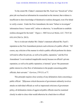 - 20 -
To the extent Mr. Chaker’s statement that Ms. Fazel was “forced out” of her
prior job was based on information he researched on the internet, that evidence is
insufficient to show knowledge of falsehood or reckless disregard, even if he failed
to verify a rumor. Under the First Amendment, the mere “failure to investigate”
information from a “rumor mill,” online or otherwise, “is insufficient to establish
reckless disregard for the truth.” Pippen v. NBCUniversal Media, LLC, 734 F.3d
610, 614 (7th Cir. 2013).
Nor is it relevant whether Mr. Chaker’s statement affected Ms. Fazel’s
reputation as the First Amendment protects such criticism of a public official. “Of
course, any criticism of the manner in which a public official performs his duties
will tend to affect his private, as well as his public, reputation,” and the First
Amendment “is not rendered inapplicable merely because an official’s private
reputation, as well as his public reputation, is harmed,” given “the paramount
public interest in a free flow of information to the people concerning public
officials, their servants.” Garrison, 379 U.S. at 77.
This principle requires close scrutiny of any defamation claim concerning a
public official. “[B]ecause critical discussion of government ordinarily involves
attacks on individual officials as well as impersonal criticisms of government
policy, all defamation claims of aggrieved public officials must be examined
closely in order to close what would otherwise be a back door to official
Case: 15-50138, 09/04/2015, ID: 9672975, DktEntry: 16, Page 35 of 46
 