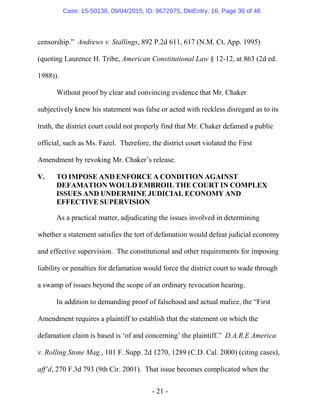 - 21 -
censorship.” Andrews v. Stallings, 892 P.2d 611, 617 (N.M. Ct. App. 1995)
(quoting Laurence H. Tribe, American Constitutional Law § 12-12, at 863 (2d ed.
1988)).
Without proof by clear and convincing evidence that Mr. Chaker
subjectively knew his statement was false or acted with reckless disregard as to its
truth, the district court could not properly find that Mr. Chaker defamed a public
official, such as Ms. Fazel. Therefore, the district court violated the First
Amendment by revoking Mr. Chaker’s release.
V. TO IMPOSE AND ENFORCE A CONDITION AGAINST
DEFAMATION WOULD EMBROIL THE COURT IN COMPLEX
ISSUES AND UNDERMINE JUDICIAL ECONOMY AND
EFFECTIVE SUPERVISION
As a practical matter, adjudicating the issues involved in determining
whether a statement satisfies the tort of defamation would defeat judicial economy
and effective supervision. The constitutional and other requirements for imposing
liability or penalties for defamation would force the district court to wade through
a swamp of issues beyond the scope of an ordinary revocation hearing.
In addition to demanding proof of falsehood and actual malice, the “First
Amendment requires a plaintiff to establish that the statement on which the
defamation claim is based is ‘of and concerning’ the plaintiff.” D.A.R.E America
v. Rolling Stone Mag., 101 F. Supp. 2d 1270, 1289 (C.D. Cal. 2000) (citing cases),
aff’d, 270 F.3d 793 (9th Cir. 2001). That issue becomes complicated when the
Case: 15-50138, 09/04/2015, ID: 9672975, DktEntry: 16, Page 36 of 46
 