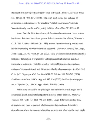 - 22 -
statement does not “specifically refer” to an individual. Blatty v. New York Times
Co., 42 Cal. 3d 1033, 1042 (1986). The court must ensure that a charge of
defamation is not mere cover for attacking “libel of government,” which is
“constitutionally insufficient” to justify liability. Rosenblatt, 383 U.S. at 83.
Apart from the First Amendment, defamation claims ensnare courts in state
law issues. Because “there is no general federal common law of torts,” Roemer v.
C.I.R., 716 F.2d 693, 697 (9th Cir. 1983), a court “must necessarily look to state
law in determining whether defamation occurred,” Crowe v. County of San Diego,
242 F. Supp. 2d 740, 746 (S.D. Cal. 2003). State laws impose multiple hurdles to a
finding of defamation. For example, California grants absolute or qualified
immunity to statements related to actual or potential litigation, statements on
matters of common interest, and fair reports of official proceedings. See Cal. Civil
Code § 47; Hagberg v. Cal. Fed. Bank FSB, 32 Cal. 4th 350, 361-362 (2004);
Kashian v. Harriman, 98 Cal. App. 4th 892, 914 (2002); McClatchy Newspapers,
Inc. v. Superior Ct., 189 Cal. App. 3d 961, 974-975 (1987).
When state laws differ on “privileges and immunities which might bar” a
defamation claim, the court must perform a choice of law analysis. Matter of
Yagman, 796 F.2d 1165, 1170 (9th Cir. 1986). Given differences in state law,
defendants may need to guess at whether online statements are defamatory
depending on where they occur, where they are seen, and what law the court might
Case: 15-50138, 09/04/2015, ID: 9672975, DktEntry: 16, Page 37 of 46
 