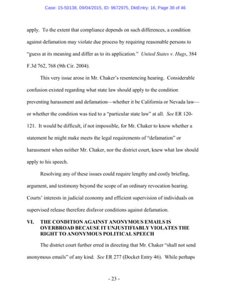 - 23 -
apply. To the extent that compliance depends on such differences, a condition
against defamation may violate due process by requiring reasonable persons to
“guess at its meaning and differ as to its application.” United States v. Hugs, 384
F.3d 762, 768 (9th Cir. 2004).
This very issue arose in Mr. Chaker’s resentencing hearing. Considerable
confusion existed regarding what state law should apply to the condition
preventing harassment and defamation—whether it be California or Nevada law—
or whether the condition was tied to a “particular state law” at all. See ER 120-
121. It would be difficult, if not impossible, for Mr. Chaker to know whether a
statement he might make meets the legal requirements of “defamation” or
harassment when neither Mr. Chaker, nor the district court, knew what law should
apply to his speech.
Resolving any of these issues could require lengthy and costly briefing,
argument, and testimony beyond the scope of an ordinary revocation hearing.
Courts’ interests in judicial economy and efficient supervision of individuals on
supervised release therefore disfavor conditions against defamation.
VI. THE CONDITION AGAINST ANONYMOUS EMAILS IS
OVERBROAD BECAUSE IT UNJUSTIFIABLY VIOLATES THE
RIGHT TO ANONYMOUS POLITICAL SPEECH
The district court further erred in directing that Mr. Chaker “shall not send
anonymous emails” of any kind. See ER 277 (Docket Entry 46). While perhaps
Case: 15-50138, 09/04/2015, ID: 9672975, DktEntry: 16, Page 38 of 46
 
