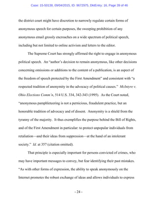 - 24 -
the district court might have discretion to narrowly regulate certain forms of
anonymous speech for certain purposes, the sweeping prohibition of any
anonymous email grossly encroaches on a wide spectrum of political speech,
including but not limited to online activism and letters to the editor.
The Supreme Court has strongly affirmed the right to engage in anonymous
political speech. An “author’s decision to remain anonymous, like other decisions
concerning omissions or additions to the content of a publication, is an aspect of
the freedom of speech protected by the First Amendment” and consistent with “a
respected tradition of anonymity in the advocacy of political causes.” McIntyre v.
Ohio Elections Comm’n, 514 U.S. 334, 342-343 (1995). As the Court noted,
“anonymous pamphleteering is not a pernicious, fraudulent practice, but an
honorable tradition of advocacy and of dissent. Anonymity is a shield from the
tyranny of the majority. It thus exemplifies the purpose behind the Bill of Rights,
and of the First Amendment in particular: to protect unpopular individuals from
retaliation—and their ideas from suppression—at the hand of an intolerant
society.” Id. at 357 (citation omitted).
That principle is especially important for persons convicted of crimes, who
may have important messages to convey, but fear identifying their past mistakes.
“As with other forms of expression, the ability to speak anonymously on the
Internet promotes the robust exchange of ideas and allows individuals to express
Case: 15-50138, 09/04/2015, ID: 9672975, DktEntry: 16, Page 39 of 46
 