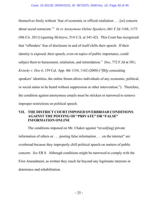 - 25 -
themselves freely without ‘fear of economic or official retaliation . . . [or] concern
about social ostracism.’” In re Anonymous Online Speakers, 661 F.3d 1168, 1173
(9th Cir. 2011) (quoting McIntyre, 514 U.S. at 341-42). This Court has recognized
that “offenders’ fear of disclosure in and of itself chills their speech. If their
identity is exposed, their speech, even on topics of public importance, could
subject them to harassment, retaliation, and intimidation.” Doe, 772 F.3d at 581;
Krinsky v. Doe 6, 159 Cal. App. 4th 1154, 1162 (2008) (“[B]y concealing
speakers’ identities, the online forum allows individuals of any economic, political,
or social status to be heard without suppression or other intervention.”). Therefore,
the condition against anonymous emails must be stricken or narrowed to remove
improper restrictions on political speech.
VII. THE DISTRICT COURT IMPOSED OVERBROAD CONDITIONS
AGAINST THE POSTING OF “PRIVATE” OR “FALSE”
INFORMATION ONLINE
The conditions imposed on Mr. Chaker against “reveal[ing] private
information of others or . . . posting false information . . . on the internet” are
overbroad because they improperly chill political speech on matters of public
concern. See ER 8. Although conditions might be narrowed to comply with the
First Amendment, as written they reach far beyond any legitimate interests in
deterrence and rehabilitation.
Case: 15-50138, 09/04/2015, ID: 9672975, DktEntry: 16, Page 40 of 46
 