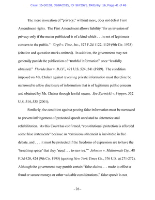 - 26 -
The mere invocation of “privacy,” without more, does not defeat First
Amendment rights. The First Amendment allows liability “for an invasion of
privacy only if the matter publicized is of a kind which . . . is not of legitimate
concern to the public.” Virgil v. Time, Inc., 527 F.2d 1122, 1129 (9th Cir. 1975)
(citation and quotation marks omitted). In addition, the government may not
generally punish the publication of “truthful information” once “lawfully
obtained.” Florida Star v. B.J.F., 491 U.S. 524, 541 (1989). The condition
imposed on Mr. Chaker against revealing private information must therefore be
narrowed to allow disclosure of information that is of legitimate public concern
and obtained by Mr. Chaker through lawful means. See Bartnicki v. Vopper, 532
U.S. 514, 535 (2001).
Similarly, the condition against posting false information must be narrowed
to prevent infringement of protected speech unrelated to deterrence and
rehabilitation. As this Court has confirmed, “constitutional protection is afforded
some false statements” because an “erroneous statement is inevitable in free
debate, and . . . it must be protected if the freedoms of expression are to have the
‘breathing space’ that they ‘need . . . to survive.’” Johnson v. Multnomah Cty., 48
F.3d 420, 424 (9th Cir. 1995) (quoting New York Times Co., 376 U.S. at 271-272).
Although the government may punish certain “false claims . . . made to effect a
fraud or secure moneys or other valuable considerations,” false speech is not
Case: 15-50138, 09/04/2015, ID: 9672975, DktEntry: 16, Page 41 of 46
 