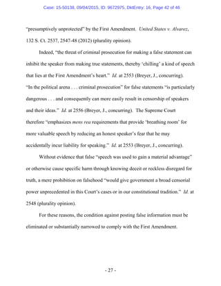 - 27 -
“presumptively unprotected” by the First Amendment. United States v. Alvarez,
132 S. Ct. 2537, 2547-48 (2012) (plurality opinion).
Indeed, “the threat of criminal prosecution for making a false statement can
inhibit the speaker from making true statements, thereby ‘chilling’ a kind of speech
that lies at the First Amendment’s heart.” Id. at 2553 (Breyer, J., concurring).
“In the political arena . . . criminal prosecution” for false statements “is particularly
dangerous . . . and consequently can more easily result in censorship of speakers
and their ideas.” Id. at 2556 (Breyer, J., concurring). The Supreme Court
therefore “emphasizes mens rea requirements that provide ‘breathing room’ for
more valuable speech by reducing an honest speaker’s fear that he may
accidentally incur liability for speaking.” Id. at 2553 (Breyer, J., concurring).
Without evidence that false “speech was used to gain a material advantage”
or otherwise cause specific harm through knowing deceit or reckless disregard for
truth, a mere prohibition on falsehood “would give government a broad censorial
power unprecedented in this Court’s cases or in our constitutional tradition.” Id. at
2548 (plurality opinion).
For these reasons, the condition against posting false information must be
eliminated or substantially narrowed to comply with the First Amendment.
Case: 15-50138, 09/04/2015, ID: 9672975, DktEntry: 16, Page 42 of 46
 