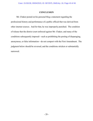 - 28 -
CONCLUSION
Mr. Chaker posted on his personal blog a statement regarding the
professional history and performance of a public official that was derived from
other internet sources. And for that, he was improperly punished. The condition
of release that the district court enforced against Mr. Chaker, and many of the
conditions subsequently imposed—such as prohibiting the posting of disparaging,
anonymous, or false information—do not comport with the First Amendment. The
judgment below should be reversed, and the conditions stricken or substantially
narrowed.
Case: 15-50138, 09/04/2015, ID: 9672975, DktEntry: 16, Page 43 of 46
 