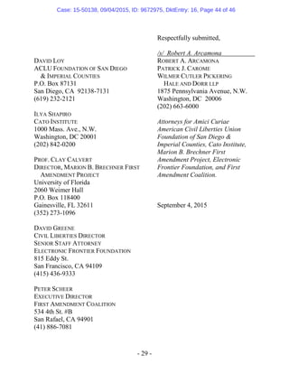 - 29 -
Respectfully submitted,
/s/ Robert A. Arcamona
DAVID LOY
ACLU FOUNDATION OF SAN DIEGO
& IMPERIAL COUNTIES
P.O. Box 87131
San Diego, CA 92138-7131
(619) 232-2121
ILYA SHAPIRO
CATO INSTITUTE
1000 Mass. Ave., N.W.
Washington, DC 20001
(202) 842-0200
PROF. CLAY CALVERT
DIRECTOR, MARION B. BRECHNER FIRST
AMENDMENT PROJECT
University of Florida
2060 Weimer Hall
P.O. Box 118400
Gainesville, FL 32611
(352) 273-1096
DAVID GREENE
CIVIL LIBERTIES DIRECTOR
SENIOR STAFF ATTORNEY
ELECTRONIC FRONTIER FOUNDATION
815 Eddy St.
San Francisco, CA 94109
(415) 436-9333
PETER SCHEER
EXECUTIVE DIRECTOR
FIRST AMENDMENT COALITION
534 4th St. #B
San Rafael, CA 94901
(41) 886-7081
ROBERT A. ARCAMONA
PATRICK J. CAROME
WILMER CUTLER PICKERING
HALE AND DORR LLP
1875 Pennsylvania Avenue, N.W.
Washington, DC 20006
(202) 663-6000
Attorneys for Amici Curiae
American Civil Liberties Union
Foundation of San Diego &
Imperial Counties, Cato Institute,
Marion B. Brechner First
Amendment Project, Electronic
Frontier Foundation, and First
Amendment Coalition.
September 4, 2015
Case: 15-50138, 09/04/2015, ID: 9672975, DktEntry: 16, Page 44 of 46
 