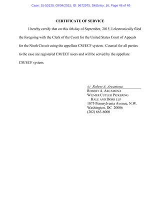 CERTIFICATE OF SERVICE
I hereby certify that on this 4th day of September, 2015, I electronically filed
the foregoing with the Clerk of the Court for the United States Court of Appeals
for the Ninth Circuit using the appellate CM/ECF system. Counsel for all parties
to the case are registered CM/ECF users and will be served by the appellate
CM/ECF system.
/s/ Robert A. Arcamona
ROBERT A. ARCAMONA
WILMER CUTLER PICKERING
HALE AND DORR LLP
1875 Pennsylvania Avenue, N.W.
Washington, DC 20006
(202) 663-6000
Case: 15-50138, 09/04/2015, ID: 9672975, DktEntry: 16, Page 46 of 46
 
