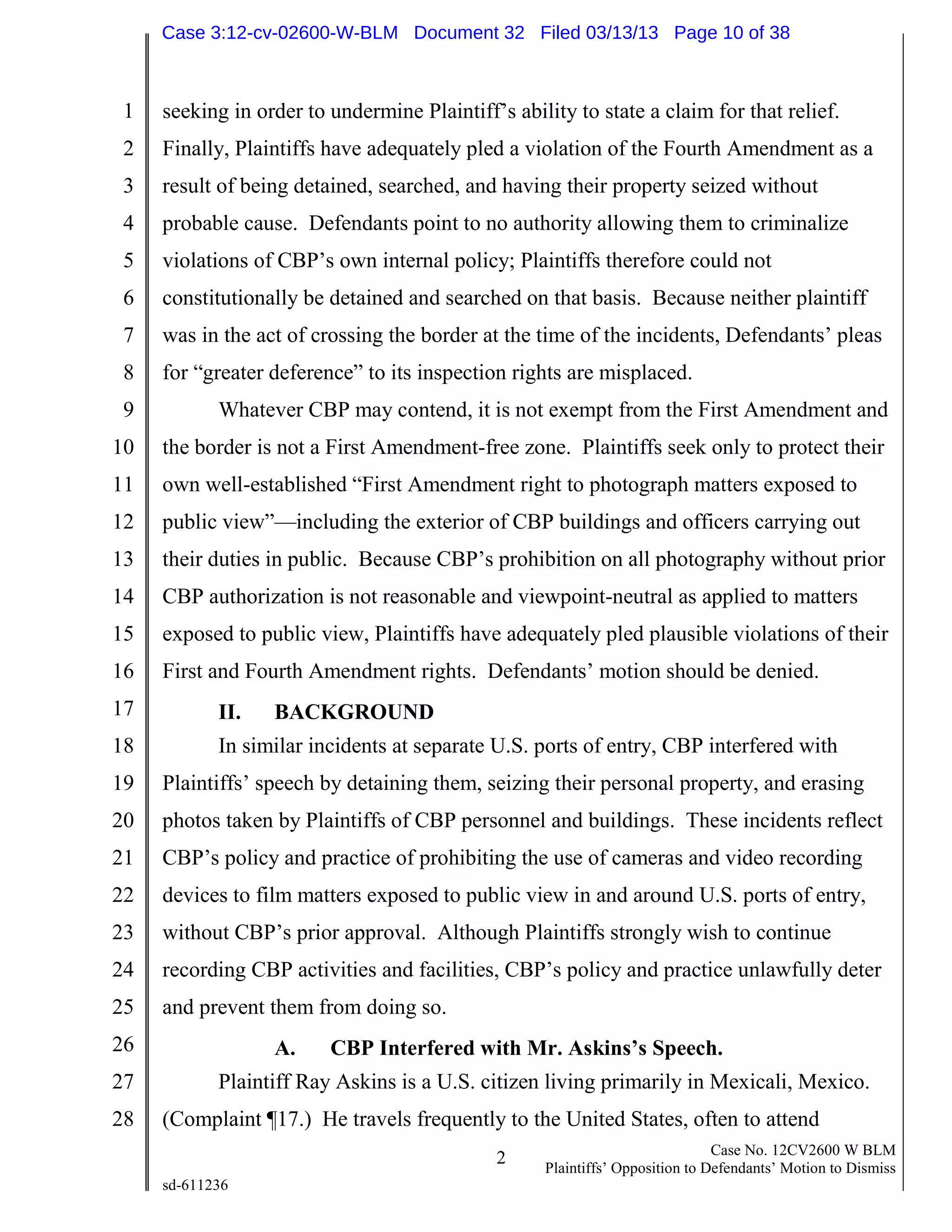 1
2
3
4
5
6
7
8
9
10
11
12
13
14
15
16
17
18
19
20
21
22
23
24
25
26
27
28
2 Case No. 12CV2600 W BLM
Plaintiffs’ Opposition to Defendants’ Motion to Dismiss
sd-611236
seeking in order to undermine Plaintiff’s ability to state a claim for that relief.
Finally, Plaintiffs have adequately pled a violation of the Fourth Amendment as a
result of being detained, searched, and having their property seized without
probable cause. Defendants point to no authority allowing them to criminalize
violations of CBP’s own internal policy; Plaintiffs therefore could not
constitutionally be detained and searched on that basis. Because neither plaintiff
was in the act of crossing the border at the time of the incidents, Defendants’ pleas
for “greater deference” to its inspection rights are misplaced.
Whatever CBP may contend, it is not exempt from the First Amendment and
the border is not a First Amendment-free zone. Plaintiffs seek only to protect their
own well-established “First Amendment right to photograph matters exposed to
public view”—including the exterior of CBP buildings and officers carrying out
their duties in public. Because CBP’s prohibition on all photography without prior
CBP authorization is not reasonable and viewpoint-neutral as applied to matters
exposed to public view, Plaintiffs have adequately pled plausible violations of their
First and Fourth Amendment rights. Defendants’ motion should be denied.
II. BACKGROUND
In similar incidents at separate U.S. ports of entry, CBP interfered with
Plaintiffs’ speech by detaining them, seizing their personal property, and erasing
photos taken by Plaintiffs of CBP personnel and buildings. These incidents reflect
CBP’s policy and practice of prohibiting the use of cameras and video recording
devices to film matters exposed to public view in and around U.S. ports of entry,
without CBP’s prior approval. Although Plaintiffs strongly wish to continue
recording CBP activities and facilities, CBP’s policy and practice unlawfully deter
and prevent them from doing so.
A. CBP Interfered with Mr. Askins’s Speech.
Plaintiff Ray Askins is a U.S. citizen living primarily in Mexicali, Mexico.
(Complaint ¶17.) He travels frequently to the United States, often to attend
Case 3:12-cv-02600-W-BLM Document 32 Filed 03/13/13 Page 10 of 38
 