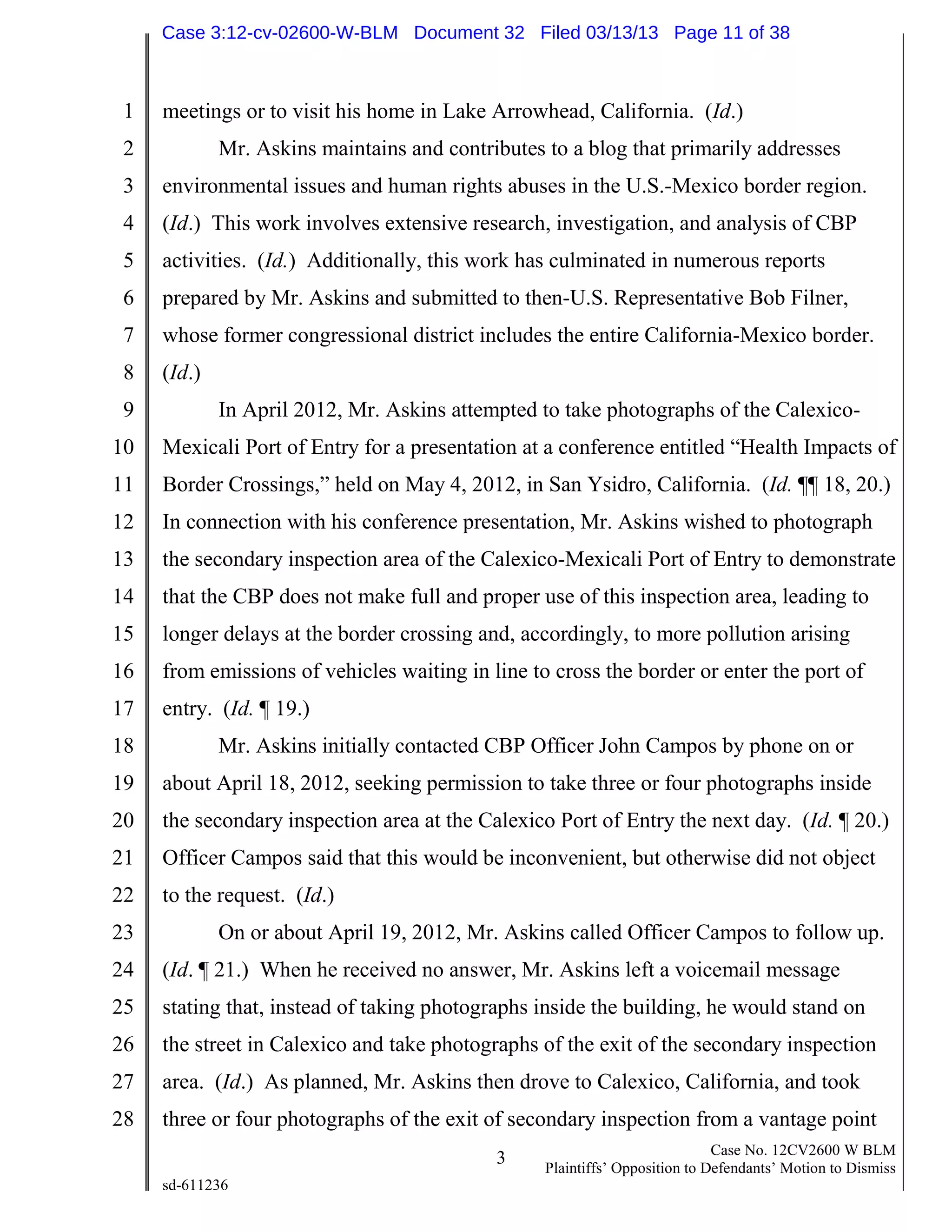 1
2
3
4
5
6
7
8
9
10
11
12
13
14
15
16
17
18
19
20
21
22
23
24
25
26
27
28
3 Case No. 12CV2600 W BLM
Plaintiffs’ Opposition to Defendants’ Motion to Dismiss
sd-611236
meetings or to visit his home in Lake Arrowhead, California. (Id.)
Mr. Askins maintains and contributes to a blog that primarily addresses
environmental issues and human rights abuses in the U.S.-Mexico border region.
(Id.) This work involves extensive research, investigation, and analysis of CBP
activities. (Id.) Additionally, this work has culminated in numerous reports
prepared by Mr. Askins and submitted to then-U.S. Representative Bob Filner,
whose former congressional district includes the entire California-Mexico border.
(Id.)
In April 2012, Mr. Askins attempted to take photographs of the Calexico-
Mexicali Port of Entry for a presentation at a conference entitled “Health Impacts of
Border Crossings,” held on May 4, 2012, in San Ysidro, California. (Id. ¶¶ 18, 20.)
In connection with his conference presentation, Mr. Askins wished to photograph
the secondary inspection area of the Calexico-Mexicali Port of Entry to demonstrate
that the CBP does not make full and proper use of this inspection area, leading to
longer delays at the border crossing and, accordingly, to more pollution arising
from emissions of vehicles waiting in line to cross the border or enter the port of
entry. (Id. ¶ 19.)
Mr. Askins initially contacted CBP Officer John Campos by phone on or
about April 18, 2012, seeking permission to take three or four photographs inside
the secondary inspection area at the Calexico Port of Entry the next day. (Id. ¶ 20.)
Officer Campos said that this would be inconvenient, but otherwise did not object
to the request. (Id.)
On or about April 19, 2012, Mr. Askins called Officer Campos to follow up.
(Id. ¶ 21.) When he received no answer, Mr. Askins left a voicemail message
stating that, instead of taking photographs inside the building, he would stand on
the street in Calexico and take photographs of the exit of the secondary inspection
area. (Id.) As planned, Mr. Askins then drove to Calexico, California, and took
three or four photographs of the exit of secondary inspection from a vantage point
Case 3:12-cv-02600-W-BLM Document 32 Filed 03/13/13 Page 11 of 38
 
