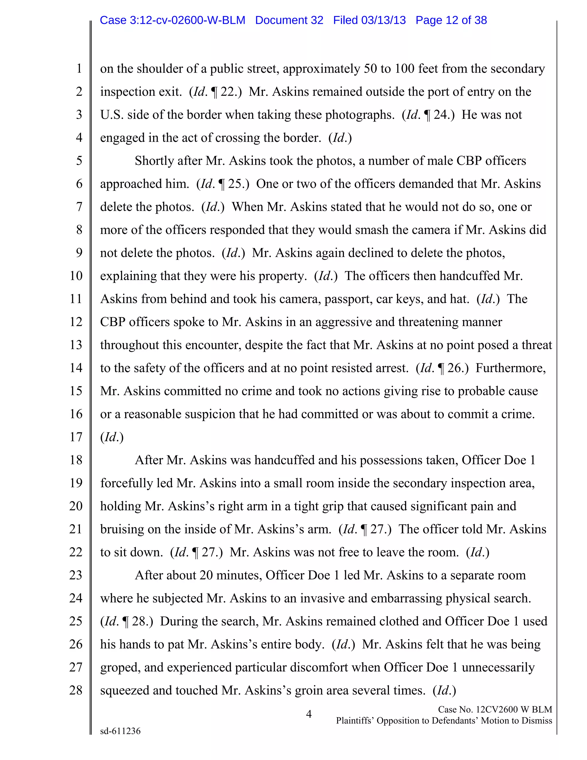 1
2
3
4
5
6
7
8
9
10
11
12
13
14
15
16
17
18
19
20
21
22
23
24
25
26
27
28
4 Case No. 12CV2600 W BLM
Plaintiffs’ Opposition to Defendants’ Motion to Dismiss
sd-611236
on the shoulder of a public street, approximately 50 to 100 feet from the secondary
inspection exit. (Id. ¶ 22.) Mr. Askins remained outside the port of entry on the
U.S. side of the border when taking these photographs. (Id. ¶ 24.) He was not
engaged in the act of crossing the border. (Id.)
Shortly after Mr. Askins took the photos, a number of male CBP officers
approached him. (Id. ¶ 25.) One or two of the officers demanded that Mr. Askins
delete the photos. (Id.) When Mr. Askins stated that he would not do so, one or
more of the officers responded that they would smash the camera if Mr. Askins did
not delete the photos. (Id.) Mr. Askins again declined to delete the photos,
explaining that they were his property. (Id.) The officers then handcuffed Mr.
Askins from behind and took his camera, passport, car keys, and hat. (Id.) The
CBP officers spoke to Mr. Askins in an aggressive and threatening manner
throughout this encounter, despite the fact that Mr. Askins at no point posed a threat
to the safety of the officers and at no point resisted arrest. (Id. ¶ 26.) Furthermore,
Mr. Askins committed no crime and took no actions giving rise to probable cause
or a reasonable suspicion that he had committed or was about to commit a crime.
(Id.)
After Mr. Askins was handcuffed and his possessions taken, Officer Doe 1
forcefully led Mr. Askins into a small room inside the secondary inspection area,
holding Mr. Askins’s right arm in a tight grip that caused significant pain and
bruising on the inside of Mr. Askins’s arm. (Id. ¶ 27.) The officer told Mr. Askins
to sit down. (Id. ¶ 27.) Mr. Askins was not free to leave the room. (Id.)
After about 20 minutes, Officer Doe 1 led Mr. Askins to a separate room
where he subjected Mr. Askins to an invasive and embarrassing physical search.
(Id. ¶ 28.) During the search, Mr. Askins remained clothed and Officer Doe 1 used
his hands to pat Mr. Askins’s entire body. (Id.) Mr. Askins felt that he was being
groped, and experienced particular discomfort when Officer Doe 1 unnecessarily
squeezed and touched Mr. Askins’s groin area several times. (Id.)
Case 3:12-cv-02600-W-BLM Document 32 Filed 03/13/13 Page 12 of 38
 