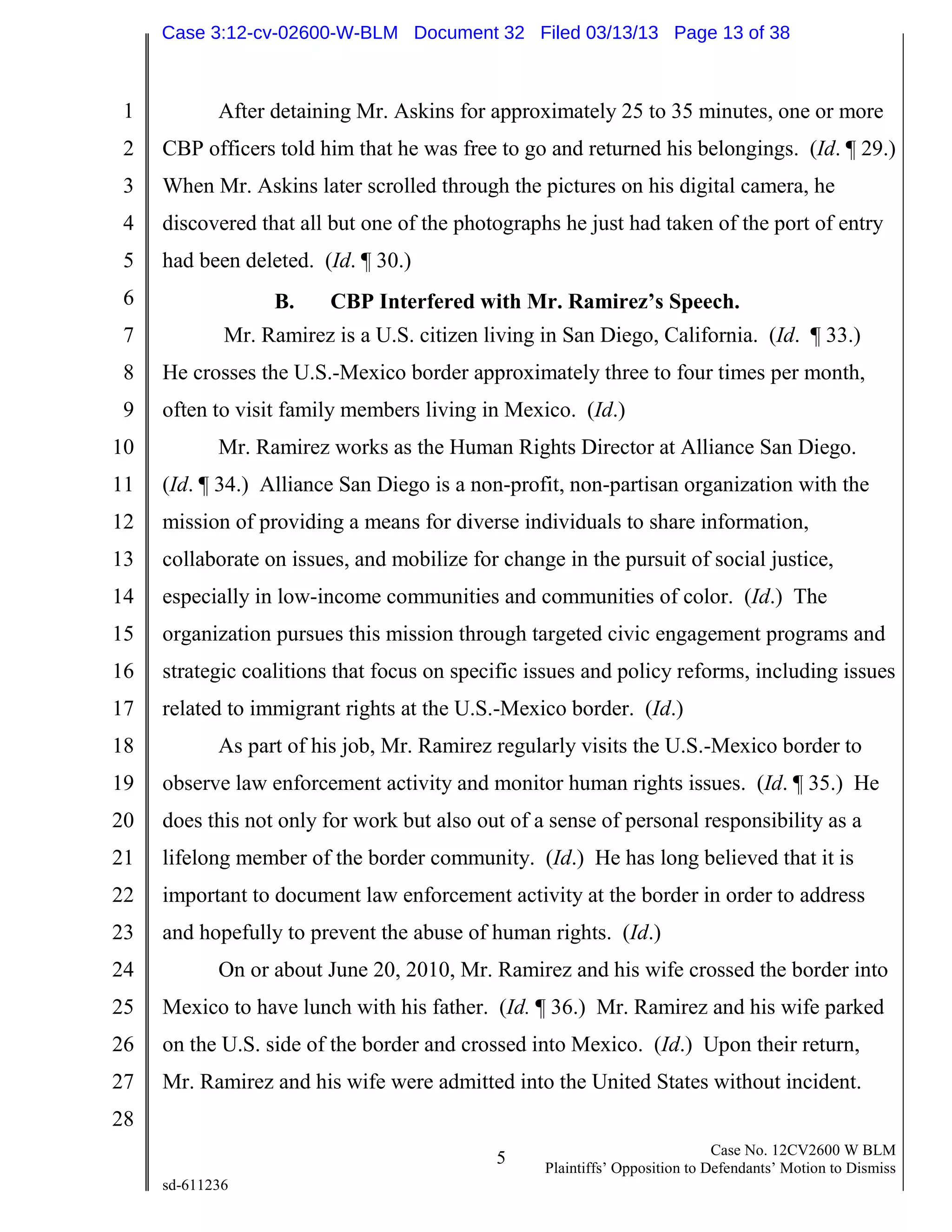 1
2
3
4
5
6
7
8
9
10
11
12
13
14
15
16
17
18
19
20
21
22
23
24
25
26
27
28
5 Case No. 12CV2600 W BLM
Plaintiffs’ Opposition to Defendants’ Motion to Dismiss
sd-611236
After detaining Mr. Askins for approximately 25 to 35 minutes, one or more
CBP officers told him that he was free to go and returned his belongings. (Id. ¶ 29.)
When Mr. Askins later scrolled through the pictures on his digital camera, he
discovered that all but one of the photographs he just had taken of the port of entry
had been deleted. (Id. ¶ 30.)
B. CBP Interfered with Mr. Ramirez’s Speech.
Mr. Ramirez is a U.S. citizen living in San Diego, California. (Id. ¶ 33.)
He crosses the U.S.-Mexico border approximately three to four times per month,
often to visit family members living in Mexico. (Id.)
Mr. Ramirez works as the Human Rights Director at Alliance San Diego.
(Id. ¶ 34.) Alliance San Diego is a non-profit, non-partisan organization with the
mission of providing a means for diverse individuals to share information,
collaborate on issues, and mobilize for change in the pursuit of social justice,
especially in low-income communities and communities of color. (Id.) The
organization pursues this mission through targeted civic engagement programs and
strategic coalitions that focus on specific issues and policy reforms, including issues
related to immigrant rights at the U.S.-Mexico border. (Id.)
As part of his job, Mr. Ramirez regularly visits the U.S.-Mexico border to
observe law enforcement activity and monitor human rights issues. (Id. ¶ 35.) He
does this not only for work but also out of a sense of personal responsibility as a
lifelong member of the border community. (Id.) He has long believed that it is
important to document law enforcement activity at the border in order to address
and hopefully to prevent the abuse of human rights. (Id.)
On or about June 20, 2010, Mr. Ramirez and his wife crossed the border into
Mexico to have lunch with his father. (Id. ¶ 36.) Mr. Ramirez and his wife parked
on the U.S. side of the border and crossed into Mexico. (Id.) Upon their return,
Mr. Ramirez and his wife were admitted into the United States without incident.
Case 3:12-cv-02600-W-BLM Document 32 Filed 03/13/13 Page 13 of 38
 