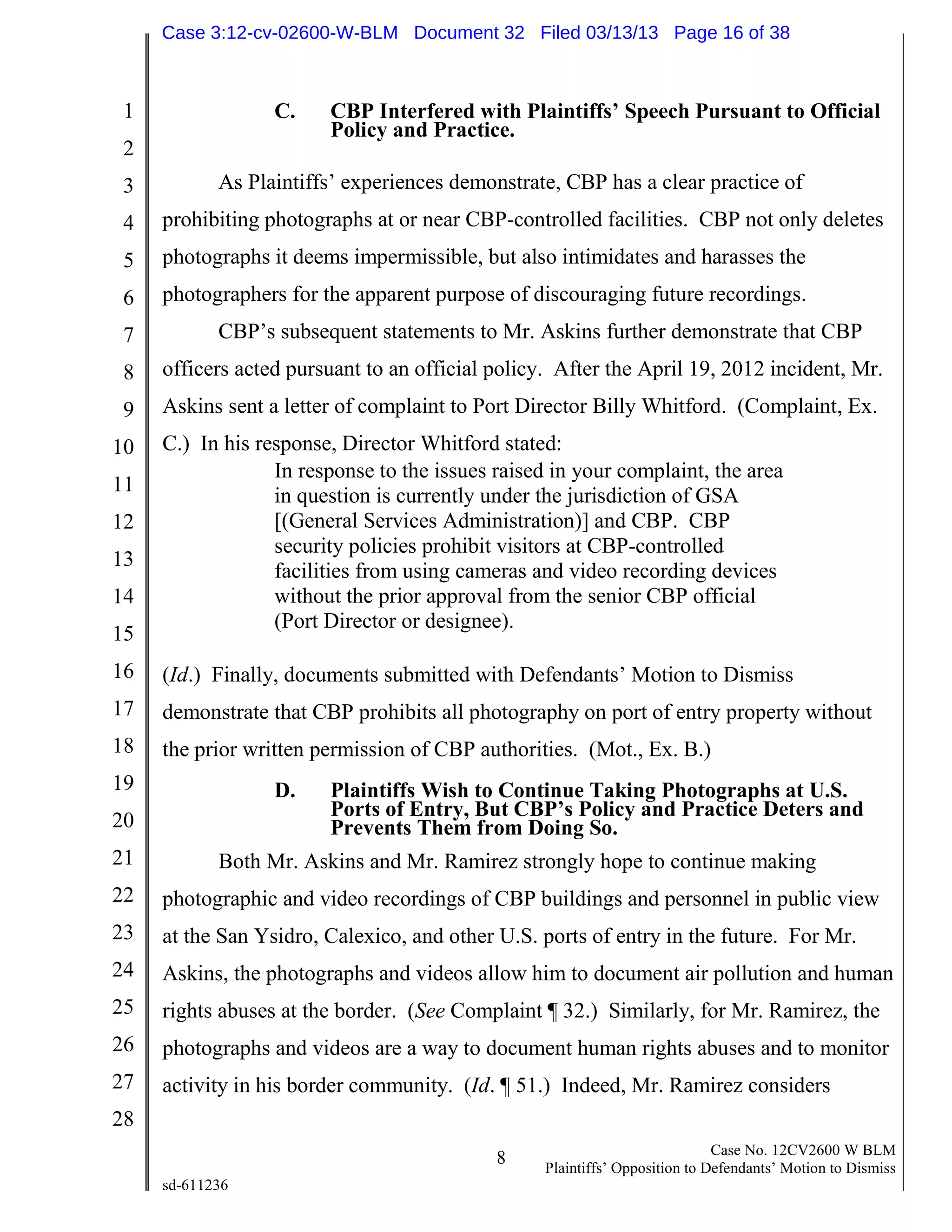 1
2
3
4
5
6
7
8
9
10
11
12
13
14
15
16
17
18
19
20
21
22
23
24
25
26
27
28
8 Case No. 12CV2600 W BLM
Plaintiffs’ Opposition to Defendants’ Motion to Dismiss
sd-611236
C. CBP Interfered with Plaintiffs’ Speech Pursuant to Official
Policy and Practice.
As Plaintiffs’ experiences demonstrate, CBP has a clear practice of
prohibiting photographs at or near CBP-controlled facilities. CBP not only deletes
photographs it deems impermissible, but also intimidates and harasses the
photographers for the apparent purpose of discouraging future recordings.
CBP’s subsequent statements to Mr. Askins further demonstrate that CBP
officers acted pursuant to an official policy. After the April 19, 2012 incident, Mr.
Askins sent a letter of complaint to Port Director Billy Whitford. (Complaint, Ex.
C.) In his response, Director Whitford stated:
In response to the issues raised in your complaint, the area
in question is currently under the jurisdiction of GSA
[(General Services Administration)] and CBP. CBP
security policies prohibit visitors at CBP-controlled
facilities from using cameras and video recording devices
without the prior approval from the senior CBP official
(Port Director or designee).
(Id.) Finally, documents submitted with Defendants’ Motion to Dismiss
demonstrate that CBP prohibits all photography on port of entry property without
the prior written permission of CBP authorities. (Mot., Ex. B.)
D. Plaintiffs Wish to Continue Taking Photographs at U.S.
Ports of Entry, But CBP’s Policy and Practice Deters and
Prevents Them from Doing So.
Both Mr. Askins and Mr. Ramirez strongly hope to continue making
photographic and video recordings of CBP buildings and personnel in public view
at the San Ysidro, Calexico, and other U.S. ports of entry in the future. For Mr.
Askins, the photographs and videos allow him to document air pollution and human
rights abuses at the border. (See Complaint ¶ 32.) Similarly, for Mr. Ramirez, the
photographs and videos are a way to document human rights abuses and to monitor
activity in his border community. (Id. ¶ 51.) Indeed, Mr. Ramirez considers
Case 3:12-cv-02600-W-BLM Document 32 Filed 03/13/13 Page 16 of 38
 