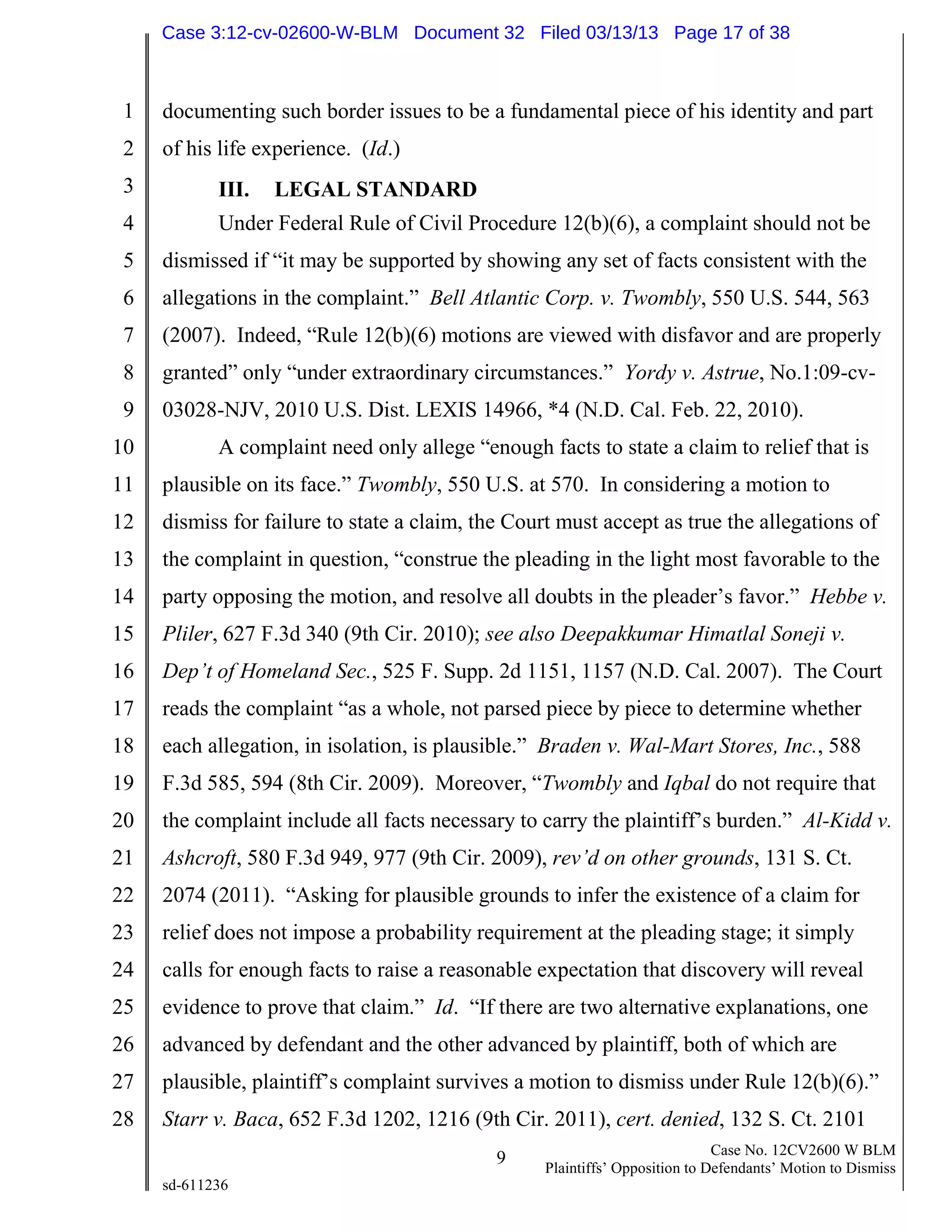 1
2
3
4
5
6
7
8
9
10
11
12
13
14
15
16
17
18
19
20
21
22
23
24
25
26
27
28
9 Case No. 12CV2600 W BLM
Plaintiffs’ Opposition to Defendants’ Motion to Dismiss
sd-611236
documenting such border issues to be a fundamental piece of his identity and part
of his life experience. (Id.)
III. LEGAL STANDARD
Under Federal Rule of Civil Procedure 12(b)(6), a complaint should not be
dismissed if “it may be supported by showing any set of facts consistent with the
allegations in the complaint.” Bell Atlantic Corp. v. Twombly, 550 U.S. 544, 563
(2007). Indeed, “Rule 12(b)(6) motions are viewed with disfavor and are properly
granted” only “under extraordinary circumstances.” Yordy v. Astrue, No.1:09-cv-
03028-NJV, 2010 U.S. Dist. LEXIS 14966, *4 (N.D. Cal. Feb. 22, 2010).
A complaint need only allege “enough facts to state a claim to relief that is
plausible on its face.” Twombly, 550 U.S. at 570. In considering a motion to
dismiss for failure to state a claim, the Court must accept as true the allegations of
the complaint in question, “construe the pleading in the light most favorable to the
party opposing the motion, and resolve all doubts in the pleader’s favor.” Hebbe v.
Pliler, 627 F.3d 340 (9th Cir. 2010); see also Deepakkumar Himatlal Soneji v.
Dep’t of Homeland Sec., 525 F. Supp. 2d 1151, 1157 (N.D. Cal. 2007). The Court
reads the complaint “as a whole, not parsed piece by piece to determine whether
each allegation, in isolation, is plausible.” Braden v. Wal-Mart Stores, Inc., 588
F.3d 585, 594 (8th Cir. 2009). Moreover, “Twombly and Iqbal do not require that
the complaint include all facts necessary to carry the plaintiff’s burden.” Al-Kidd v.
Ashcroft, 580 F.3d 949, 977 (9th Cir. 2009), rev’d on other grounds, 131 S. Ct.
2074 (2011). “Asking for plausible grounds to infer the existence of a claim for
relief does not impose a probability requirement at the pleading stage; it simply
calls for enough facts to raise a reasonable expectation that discovery will reveal
evidence to prove that claim.” Id. “If there are two alternative explanations, one
advanced by defendant and the other advanced by plaintiff, both of which are
plausible, plaintiff’s complaint survives a motion to dismiss under Rule 12(b)(6).”
Starr v. Baca, 652 F.3d 1202, 1216 (9th Cir. 2011), cert. denied, 132 S. Ct. 2101
Case 3:12-cv-02600-W-BLM Document 32 Filed 03/13/13 Page 17 of 38
 