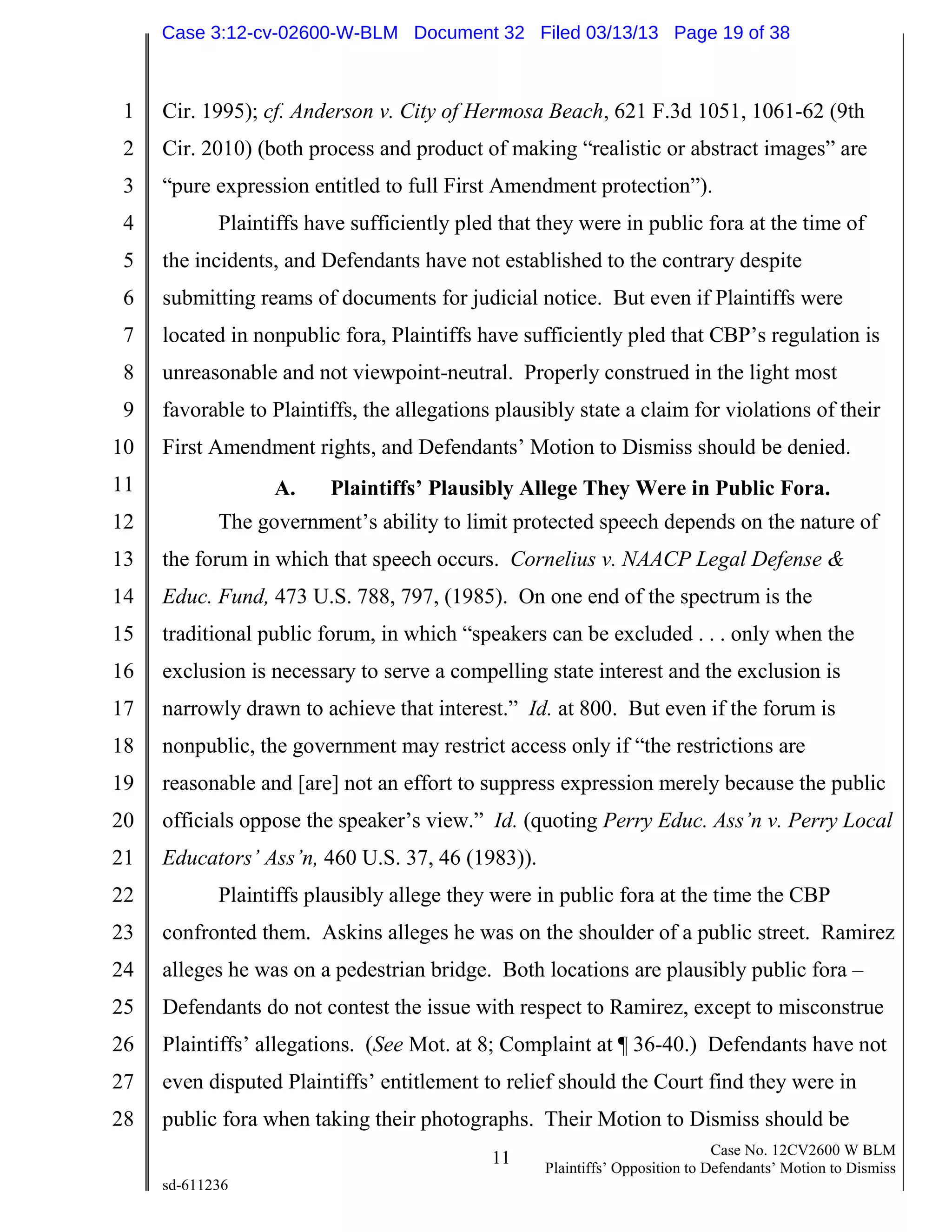 1
2
3
4
5
6
7
8
9
10
11
12
13
14
15
16
17
18
19
20
21
22
23
24
25
26
27
28
11 Case No. 12CV2600 W BLM
Plaintiffs’ Opposition to Defendants’ Motion to Dismiss
sd-611236
Cir. 1995); cf. Anderson v. City of Hermosa Beach, 621 F.3d 1051, 1061-62 (9th
Cir. 2010) (both process and product of making “realistic or abstract images” are
“pure expression entitled to full First Amendment protection”).
Plaintiffs have sufficiently pled that they were in public fora at the time of
the incidents, and Defendants have not established to the contrary despite
submitting reams of documents for judicial notice. But even if Plaintiffs were
located in nonpublic fora, Plaintiffs have sufficiently pled that CBP’s regulation is
unreasonable and not viewpoint-neutral. Properly construed in the light most
favorable to Plaintiffs, the allegations plausibly state a claim for violations of their
First Amendment rights, and Defendants’ Motion to Dismiss should be denied.
A. Plaintiffs’ Plausibly Allege They Were in Public Fora.
The government’s ability to limit protected speech depends on the nature of
the forum in which that speech occurs. Cornelius v. NAACP Legal Defense &
Educ. Fund, 473 U.S. 788, 797, (1985). On one end of the spectrum is the
traditional public forum, in which “speakers can be excluded . . . only when the
exclusion is necessary to serve a compelling state interest and the exclusion is
narrowly drawn to achieve that interest.” Id. at 800. But even if the forum is
nonpublic, the government may restrict access only if “the restrictions are
reasonable and [are] not an effort to suppress expression merely because the public
officials oppose the speaker’s view.” Id. (quoting Perry Educ. Ass’n v. Perry Local
Educators’ Ass’n, 460 U.S. 37, 46 (1983)).
Plaintiffs plausibly allege they were in public fora at the time the CBP
confronted them. Askins alleges he was on the shoulder of a public street. Ramirez
alleges he was on a pedestrian bridge. Both locations are plausibly public fora –
Defendants do not contest the issue with respect to Ramirez, except to misconstrue
Plaintiffs’ allegations. (See Mot. at 8; Complaint at ¶ 36-40.) Defendants have not
even disputed Plaintiffs’ entitlement to relief should the Court find they were in
public fora when taking their photographs. Their Motion to Dismiss should be
Case 3:12-cv-02600-W-BLM Document 32 Filed 03/13/13 Page 19 of 38
 