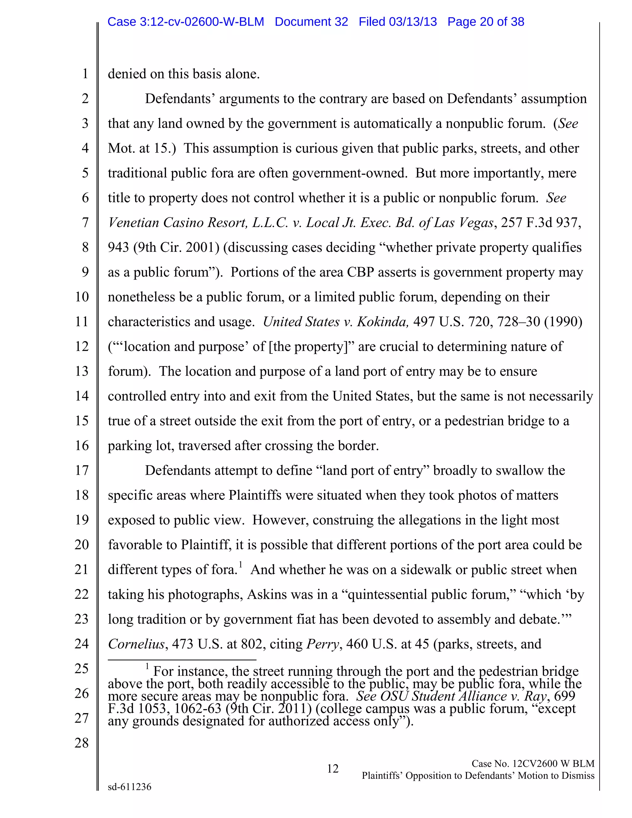 1
2
3
4
5
6
7
8
9
10
11
12
13
14
15
16
17
18
19
20
21
22
23
24
25
26
27
28
12 Case No. 12CV2600 W BLM
Plaintiffs’ Opposition to Defendants’ Motion to Dismiss
sd-611236
denied on this basis alone.
Defendants’ arguments to the contrary are based on Defendants’ assumption
that any land owned by the government is automatically a nonpublic forum. (See
Mot. at 15.) This assumption is curious given that public parks, streets, and other
traditional public fora are often government-owned. But more importantly, mere
title to property does not control whether it is a public or nonpublic forum. See
Venetian Casino Resort, L.L.C. v. Local Jt. Exec. Bd. of Las Vegas, 257 F.3d 937,
943 (9th Cir. 2001) (discussing cases deciding “whether private property qualifies
as a public forum”). Portions of the area CBP asserts is government property may
nonetheless be a public forum, or a limited public forum, depending on their
characteristics and usage. United States v. Kokinda, 497 U.S. 720, 728–30 (1990)
(“‘location and purpose’ of [the property]” are crucial to determining nature of
forum). The location and purpose of a land port of entry may be to ensure
controlled entry into and exit from the United States, but the same is not necessarily
true of a street outside the exit from the port of entry, or a pedestrian bridge to a
parking lot, traversed after crossing the border.
Defendants attempt to define “land port of entry” broadly to swallow the
specific areas where Plaintiffs were situated when they took photos of matters
exposed to public view. However, construing the allegations in the light most
favorable to Plaintiff, it is possible that different portions of the port area could be
different types of fora.1
And whether he was on a sidewalk or public street when
taking his photographs, Askins was in a “quintessential public forum,” “which ‘by
long tradition or by government fiat has been devoted to assembly and debate.’”
Cornelius, 473 U.S. at 802, citing Perry, 460 U.S. at 45 (parks, streets, and
1
For instance, the street running through the port and the pedestrian bridge
above the port, both readily accessible to the public, may be public fora, while the
more secure areas may be nonpublic fora. See OSU Student Alliance v. Ray, 699
F.3d 1053, 1062-63 (9th Cir. 2011) (college campus was a public forum, “except
any grounds designated for authorized access only”).
Case 3:12-cv-02600-W-BLM Document 32 Filed 03/13/13 Page 20 of 38
 