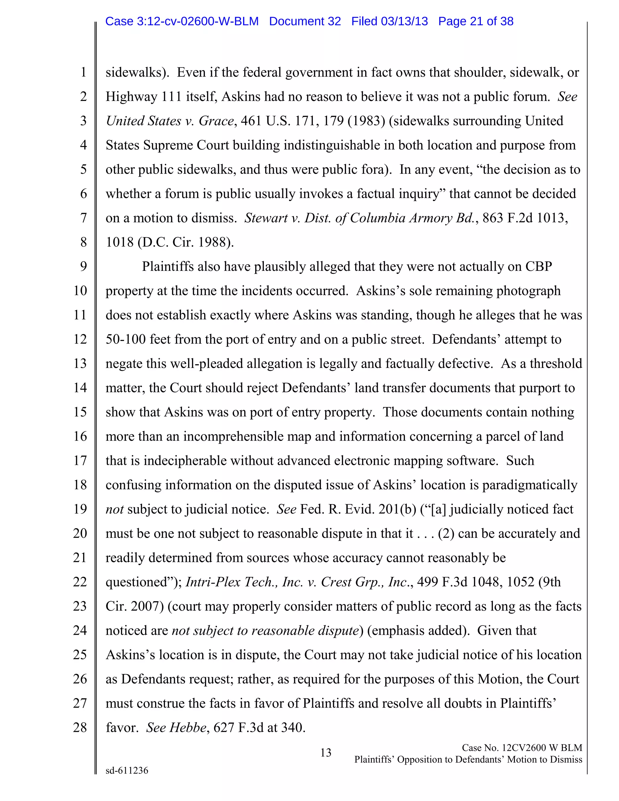 1
2
3
4
5
6
7
8
9
10
11
12
13
14
15
16
17
18
19
20
21
22
23
24
25
26
27
28
13 Case No. 12CV2600 W BLM
Plaintiffs’ Opposition to Defendants’ Motion to Dismiss
sd-611236
sidewalks). Even if the federal government in fact owns that shoulder, sidewalk, or
Highway 111 itself, Askins had no reason to believe it was not a public forum. See
United States v. Grace, 461 U.S. 171, 179 (1983) (sidewalks surrounding United
States Supreme Court building indistinguishable in both location and purpose from
other public sidewalks, and thus were public fora). In any event, “the decision as to
whether a forum is public usually invokes a factual inquiry” that cannot be decided
on a motion to dismiss. Stewart v. Dist. of Columbia Armory Bd., 863 F.2d 1013,
1018 (D.C. Cir. 1988).
Plaintiffs also have plausibly alleged that they were not actually on CBP
property at the time the incidents occurred. Askins’s sole remaining photograph
does not establish exactly where Askins was standing, though he alleges that he was
50-100 feet from the port of entry and on a public street. Defendants’ attempt to
negate this well-pleaded allegation is legally and factually defective. As a threshold
matter, the Court should reject Defendants’ land transfer documents that purport to
show that Askins was on port of entry property. Those documents contain nothing
more than an incomprehensible map and information concerning a parcel of land
that is indecipherable without advanced electronic mapping software. Such
confusing information on the disputed issue of Askins’ location is paradigmatically
not subject to judicial notice. See Fed. R. Evid. 201(b) (“[a] judicially noticed fact
must be one not subject to reasonable dispute in that it . . . (2) can be accurately and
readily determined from sources whose accuracy cannot reasonably be
questioned”); Intri-Plex Tech., Inc. v. Crest Grp., Inc., 499 F.3d 1048, 1052 (9th
Cir. 2007) (court may properly consider matters of public record as long as the facts
noticed are not subject to reasonable dispute) (emphasis added). Given that
Askins’s location is in dispute, the Court may not take judicial notice of his location
as Defendants request; rather, as required for the purposes of this Motion, the Court
must construe the facts in favor of Plaintiffs and resolve all doubts in Plaintiffs’
favor. See Hebbe, 627 F.3d at 340.
Case 3:12-cv-02600-W-BLM Document 32 Filed 03/13/13 Page 21 of 38
 