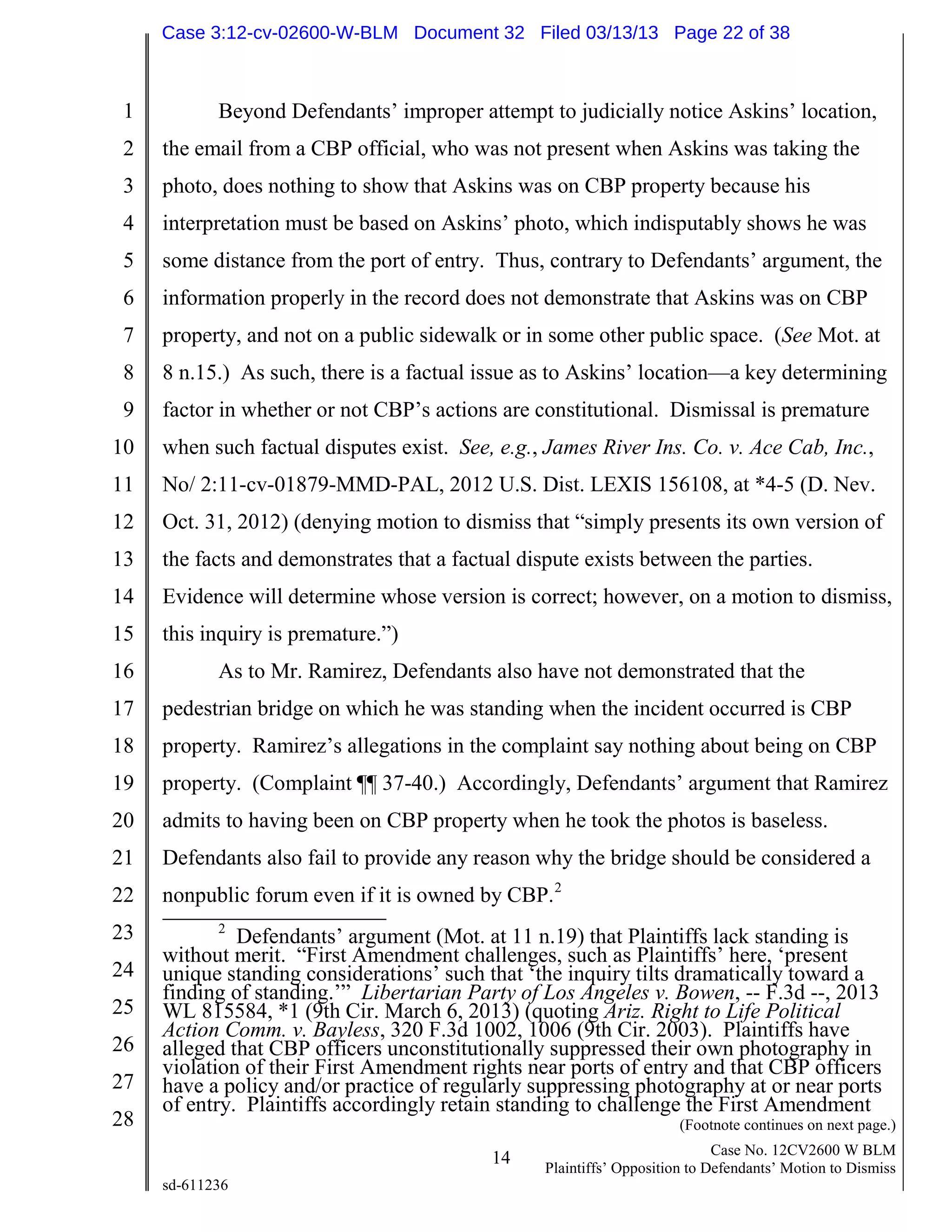 1
2
3
4
5
6
7
8
9
10
11
12
13
14
15
16
17
18
19
20
21
22
23
24
25
26
27
28
14 Case No. 12CV2600 W BLM
Plaintiffs’ Opposition to Defendants’ Motion to Dismiss
sd-611236
Beyond Defendants’ improper attempt to judicially notice Askins’ location,
the email from a CBP official, who was not present when Askins was taking the
photo, does nothing to show that Askins was on CBP property because his
interpretation must be based on Askins’ photo, which indisputably shows he was
some distance from the port of entry. Thus, contrary to Defendants’ argument, the
information properly in the record does not demonstrate that Askins was on CBP
property, and not on a public sidewalk or in some other public space. (See Mot. at
8 n.15.) As such, there is a factual issue as to Askins’ location—a key determining
factor in whether or not CBP’s actions are constitutional. Dismissal is premature
when such factual disputes exist. See, e.g., James River Ins. Co. v. Ace Cab, Inc.,
No/ 2:11-cv-01879-MMD-PAL, 2012 U.S. Dist. LEXIS 156108, at *4-5 (D. Nev.
Oct. 31, 2012) (denying motion to dismiss that “simply presents its own version of
the facts and demonstrates that a factual dispute exists between the parties.
Evidence will determine whose version is correct; however, on a motion to dismiss,
this inquiry is premature.”)
As to Mr. Ramirez, Defendants also have not demonstrated that the
pedestrian bridge on which he was standing when the incident occurred is CBP
property. Ramirez’s allegations in the complaint say nothing about being on CBP
property. (Complaint ¶¶ 37-40.) Accordingly, Defendants’ argument that Ramirez
admits to having been on CBP property when he took the photos is baseless.
Defendants also fail to provide any reason why the bridge should be considered a
nonpublic forum even if it is owned by CBP.2
2
Defendants’ argument (Mot. at 11 n.19) that Plaintiffs lack standing is
without merit. “First Amendment challenges, such as Plaintiffs’ here, ‘present
unique standing considerations’ such that ‘the inquiry tilts dramatically toward a
finding of standing.’” Libertarian Party of Los Angeles v. Bowen, -- F.3d --, 2013
WL 815584, *1 (9th Cir. March 6, 2013) (quoting Ariz. Right to Life Political
Action Comm. v. Bayless, 320 F.3d 1002, 1006 (9th Cir. 2003). Plaintiffs have
alleged that CBP officers unconstitutionally suppressed their own photography in
violation of their First Amendment rights near ports of entry and that CBP officers
have a policy and/or practice of regularly suppressing photography at or near ports
of entry. Plaintiffs accordingly retain standing to challenge the First Amendment
(Footnote continues on next page.)
Case 3:12-cv-02600-W-BLM Document 32 Filed 03/13/13 Page 22 of 38
 