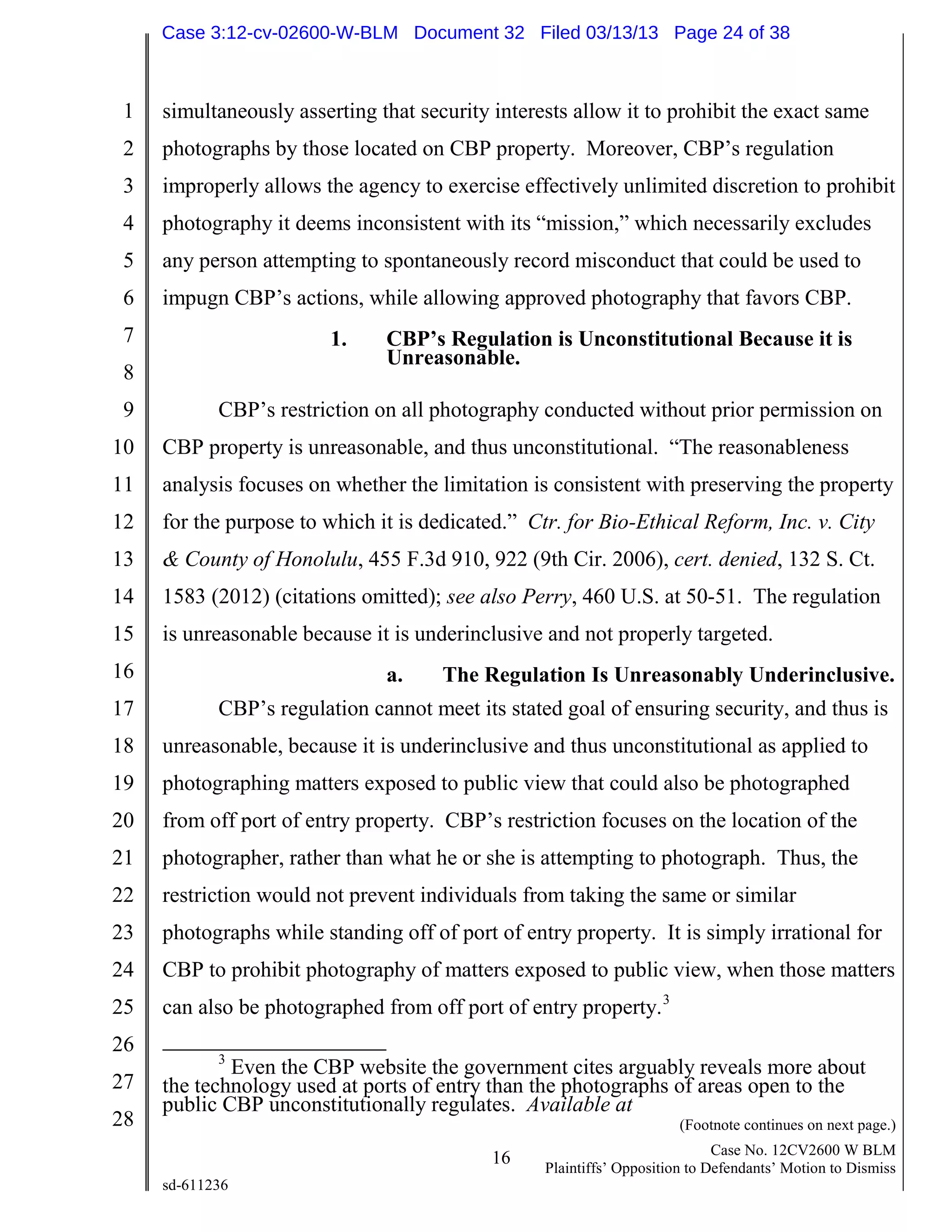 1
2
3
4
5
6
7
8
9
10
11
12
13
14
15
16
17
18
19
20
21
22
23
24
25
26
27
28
16 Case No. 12CV2600 W BLM
Plaintiffs’ Opposition to Defendants’ Motion to Dismiss
sd-611236
simultaneously asserting that security interests allow it to prohibit the exact same
photographs by those located on CBP property. Moreover, CBP’s regulation
improperly allows the agency to exercise effectively unlimited discretion to prohibit
photography it deems inconsistent with its “mission,” which necessarily excludes
any person attempting to spontaneously record misconduct that could be used to
impugn CBP’s actions, while allowing approved photography that favors CBP.
1. CBP’s Regulation is Unconstitutional Because it is
Unreasonable.
CBP’s restriction on all photography conducted without prior permission on
CBP property is unreasonable, and thus unconstitutional. “The reasonableness
analysis focuses on whether the limitation is consistent with preserving the property
for the purpose to which it is dedicated.” Ctr. for Bio-Ethical Reform, Inc. v. City
& County of Honolulu, 455 F.3d 910, 922 (9th Cir. 2006), cert. denied, 132 S. Ct.
1583 (2012) (citations omitted); see also Perry, 460 U.S. at 50-51. The regulation
is unreasonable because it is underinclusive and not properly targeted.
a. The Regulation Is Unreasonably Underinclusive.
CBP’s regulation cannot meet its stated goal of ensuring security, and thus is
unreasonable, because it is underinclusive and thus unconstitutional as applied to
photographing matters exposed to public view that could also be photographed
from off port of entry property. CBP’s restriction focuses on the location of the
photographer, rather than what he or she is attempting to photograph. Thus, the
restriction would not prevent individuals from taking the same or similar
photographs while standing off of port of entry property. It is simply irrational for
CBP to prohibit photography of matters exposed to public view, when those matters
can also be photographed from off port of entry property.3
3
Even the CBP website the government cites arguably reveals more about
the technology used at ports of entry than the photographs of areas open to the
public CBP unconstitutionally regulates. Available at
(Footnote continues on next page.)
Case 3:12-cv-02600-W-BLM Document 32 Filed 03/13/13 Page 24 of 38
 