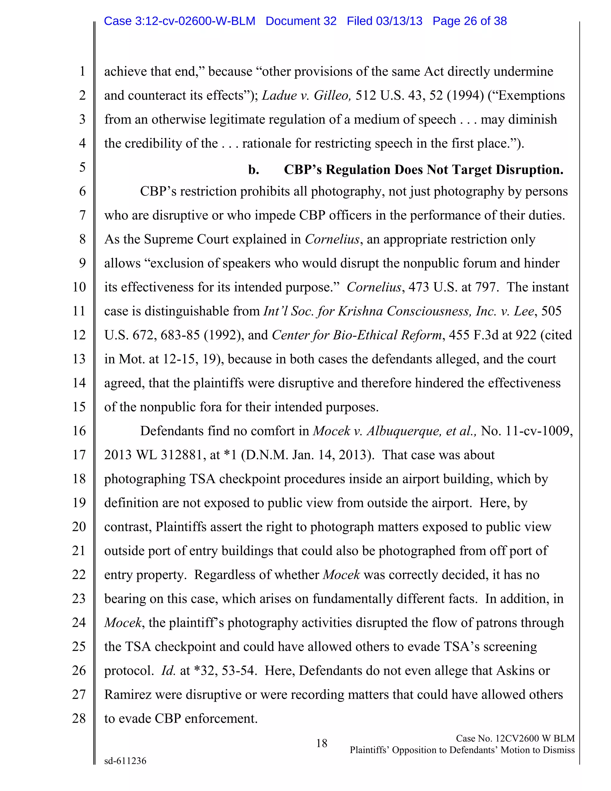 1
2
3
4
5
6
7
8
9
10
11
12
13
14
15
16
17
18
19
20
21
22
23
24
25
26
27
28
18 Case No. 12CV2600 W BLM
Plaintiffs’ Opposition to Defendants’ Motion to Dismiss
sd-611236
achieve that end,” because “other provisions of the same Act directly undermine
and counteract its effects”); Ladue v. Gilleo, 512 U.S. 43, 52 (1994) (“Exemptions
from an otherwise legitimate regulation of a medium of speech . . . may diminish
the credibility of the . . . rationale for restricting speech in the first place.”).
b. CBP’s Regulation Does Not Target Disruption.
CBP’s restriction prohibits all photography, not just photography by persons
who are disruptive or who impede CBP officers in the performance of their duties.
As the Supreme Court explained in Cornelius, an appropriate restriction only
allows “exclusion of speakers who would disrupt the nonpublic forum and hinder
its effectiveness for its intended purpose.” Cornelius, 473 U.S. at 797. The instant
case is distinguishable from Int’l Soc. for Krishna Consciousness, Inc. v. Lee, 505
U.S. 672, 683-85 (1992), and Center for Bio-Ethical Reform, 455 F.3d at 922 (cited
in Mot. at 12-15, 19), because in both cases the defendants alleged, and the court
agreed, that the plaintiffs were disruptive and therefore hindered the effectiveness
of the nonpublic fora for their intended purposes.
Defendants find no comfort in Mocek v. Albuquerque, et al., No. 11-cv-1009,
2013 WL 312881, at *1 (D.N.M. Jan. 14, 2013). That case was about
photographing TSA checkpoint procedures inside an airport building, which by
definition are not exposed to public view from outside the airport. Here, by
contrast, Plaintiffs assert the right to photograph matters exposed to public view
outside port of entry buildings that could also be photographed from off port of
entry property. Regardless of whether Mocek was correctly decided, it has no
bearing on this case, which arises on fundamentally different facts. In addition, in
Mocek, the plaintiff’s photography activities disrupted the flow of patrons through
the TSA checkpoint and could have allowed others to evade TSA’s screening
protocol. Id. at *32, 53-54. Here, Defendants do not even allege that Askins or
Ramirez were disruptive or were recording matters that could have allowed others
to evade CBP enforcement.
Case 3:12-cv-02600-W-BLM Document 32 Filed 03/13/13 Page 26 of 38
 