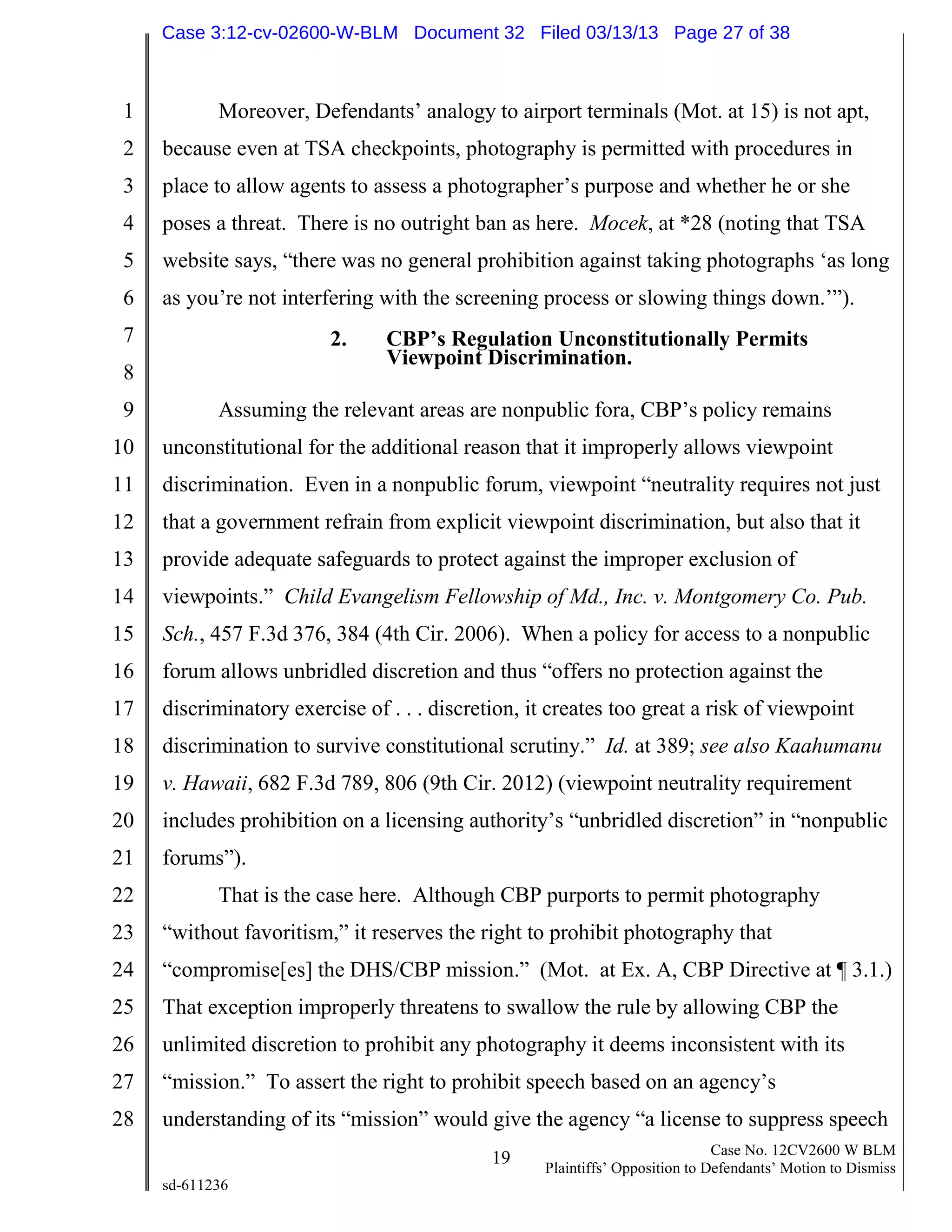 1
2
3
4
5
6
7
8
9
10
11
12
13
14
15
16
17
18
19
20
21
22
23
24
25
26
27
28
19 Case No. 12CV2600 W BLM
Plaintiffs’ Opposition to Defendants’ Motion to Dismiss
sd-611236
Moreover, Defendants’ analogy to airport terminals (Mot. at 15) is not apt,
because even at TSA checkpoints, photography is permitted with procedures in
place to allow agents to assess a photographer’s purpose and whether he or she
poses a threat. There is no outright ban as here. Mocek, at *28 (noting that TSA
website says, “there was no general prohibition against taking photographs ‘as long
as you’re not interfering with the screening process or slowing things down.’”).
2. CBP’s Regulation Unconstitutionally Permits
Viewpoint Discrimination.
Assuming the relevant areas are nonpublic fora, CBP’s policy remains
unconstitutional for the additional reason that it improperly allows viewpoint
discrimination. Even in a nonpublic forum, viewpoint “neutrality requires not just
that a government refrain from explicit viewpoint discrimination, but also that it
provide adequate safeguards to protect against the improper exclusion of
viewpoints.” Child Evangelism Fellowship of Md., Inc. v. Montgomery Co. Pub.
Sch., 457 F.3d 376, 384 (4th Cir. 2006). When a policy for access to a nonpublic
forum allows unbridled discretion and thus “offers no protection against the
discriminatory exercise of . . . discretion, it creates too great a risk of viewpoint
discrimination to survive constitutional scrutiny.” Id. at 389; see also Kaahumanu
v. Hawaii, 682 F.3d 789, 806 (9th Cir. 2012) (viewpoint neutrality requirement
includes prohibition on a licensing authority’s “unbridled discretion” in “nonpublic
forums”).
That is the case here. Although CBP purports to permit photography
“without favoritism,” it reserves the right to prohibit photography that
“compromise[es] the DHS/CBP mission.” (Mot. at Ex. A, CBP Directive at ¶ 3.1.)
That exception improperly threatens to swallow the rule by allowing CBP the
unlimited discretion to prohibit any photography it deems inconsistent with its
“mission.” To assert the right to prohibit speech based on an agency’s
understanding of its “mission” would give the agency “a license to suppress speech
Case 3:12-cv-02600-W-BLM Document 32 Filed 03/13/13 Page 27 of 38
 