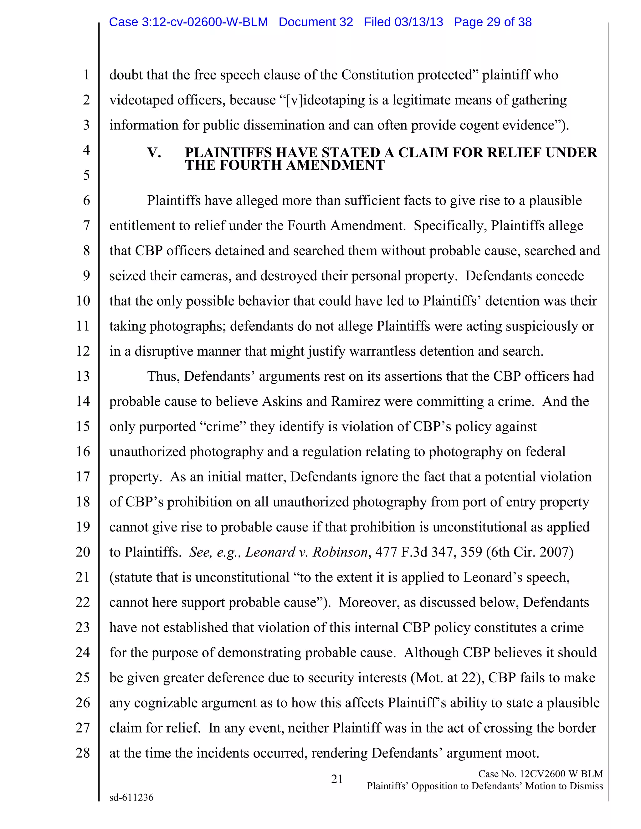 1
2
3
4
5
6
7
8
9
10
11
12
13
14
15
16
17
18
19
20
21
22
23
24
25
26
27
28
21 Case No. 12CV2600 W BLM
Plaintiffs’ Opposition to Defendants’ Motion to Dismiss
sd-611236
doubt that the free speech clause of the Constitution protected” plaintiff who
videotaped officers, because “[v]ideotaping is a legitimate means of gathering
information for public dissemination and can often provide cogent evidence”).
V. PLAINTIFFS HAVE STATED A CLAIM FOR RELIEF UNDER
THE FOURTH AMENDMENT
Plaintiffs have alleged more than sufficient facts to give rise to a plausible
entitlement to relief under the Fourth Amendment. Specifically, Plaintiffs allege
that CBP officers detained and searched them without probable cause, searched and
seized their cameras, and destroyed their personal property. Defendants concede
that the only possible behavior that could have led to Plaintiffs’ detention was their
taking photographs; defendants do not allege Plaintiffs were acting suspiciously or
in a disruptive manner that might justify warrantless detention and search.
Thus, Defendants’ arguments rest on its assertions that the CBP officers had
probable cause to believe Askins and Ramirez were committing a crime. And the
only purported “crime” they identify is violation of CBP’s policy against
unauthorized photography and a regulation relating to photography on federal
property. As an initial matter, Defendants ignore the fact that a potential violation
of CBP’s prohibition on all unauthorized photography from port of entry property
cannot give rise to probable cause if that prohibition is unconstitutional as applied
to Plaintiffs. See, e.g., Leonard v. Robinson, 477 F.3d 347, 359 (6th Cir. 2007)
(statute that is unconstitutional “to the extent it is applied to Leonard’s speech,
cannot here support probable cause”). Moreover, as discussed below, Defendants
have not established that violation of this internal CBP policy constitutes a crime
for the purpose of demonstrating probable cause. Although CBP believes it should
be given greater deference due to security interests (Mot. at 22), CBP fails to make
any cognizable argument as to how this affects Plaintiff’s ability to state a plausible
claim for relief. In any event, neither Plaintiff was in the act of crossing the border
at the time the incidents occurred, rendering Defendants’ argument moot.
Case 3:12-cv-02600-W-BLM Document 32 Filed 03/13/13 Page 29 of 38
 