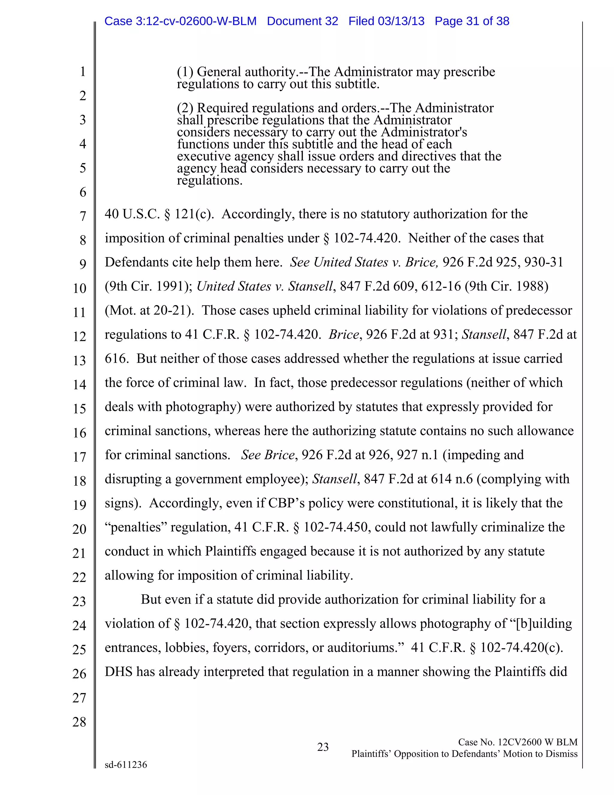 1
2
3
4
5
6
7
8
9
10
11
12
13
14
15
16
17
18
19
20
21
22
23
24
25
26
27
28
23 Case No. 12CV2600 W BLM
Plaintiffs’ Opposition to Defendants’ Motion to Dismiss
sd-611236
(1) General authority.--The Administrator may prescribe
regulations to carry out this subtitle.
(2) Required regulations and orders.--The Administrator
shall prescribe regulations that the Administrator
considers necessary to carry out the Administrator's
functions under this subtitle and the head of each
executive agency shall issue orders and directives that the
agency head considers necessary to carry out the
regulations.
40 U.S.C. § 121(c). Accordingly, there is no statutory authorization for the
imposition of criminal penalties under § 102-74.420. Neither of the cases that
Defendants cite help them here. See United States v. Brice, 926 F.2d 925, 930-31
(9th Cir. 1991); United States v. Stansell, 847 F.2d 609, 612-16 (9th Cir. 1988)
(Mot. at 20-21). Those cases upheld criminal liability for violations of predecessor
regulations to 41 C.F.R. § 102-74.420. Brice, 926 F.2d at 931; Stansell, 847 F.2d at
616. But neither of those cases addressed whether the regulations at issue carried
the force of criminal law. In fact, those predecessor regulations (neither of which
deals with photography) were authorized by statutes that expressly provided for
criminal sanctions, whereas here the authorizing statute contains no such allowance
for criminal sanctions. See Brice, 926 F.2d at 926, 927 n.1 (impeding and
disrupting a government employee); Stansell, 847 F.2d at 614 n.6 (complying with
signs). Accordingly, even if CBP’s policy were constitutional, it is likely that the
“penalties” regulation, 41 C.F.R. § 102-74.450, could not lawfully criminalize the
conduct in which Plaintiffs engaged because it is not authorized by any statute
allowing for imposition of criminal liability.
But even if a statute did provide authorization for criminal liability for a
violation of § 102-74.420, that section expressly allows photography of “[b]uilding
entrances, lobbies, foyers, corridors, or auditoriums.” 41 C.F.R. § 102-74.420(c).
DHS has already interpreted that regulation in a manner showing the Plaintiffs did
Case 3:12-cv-02600-W-BLM Document 32 Filed 03/13/13 Page 31 of 38
 