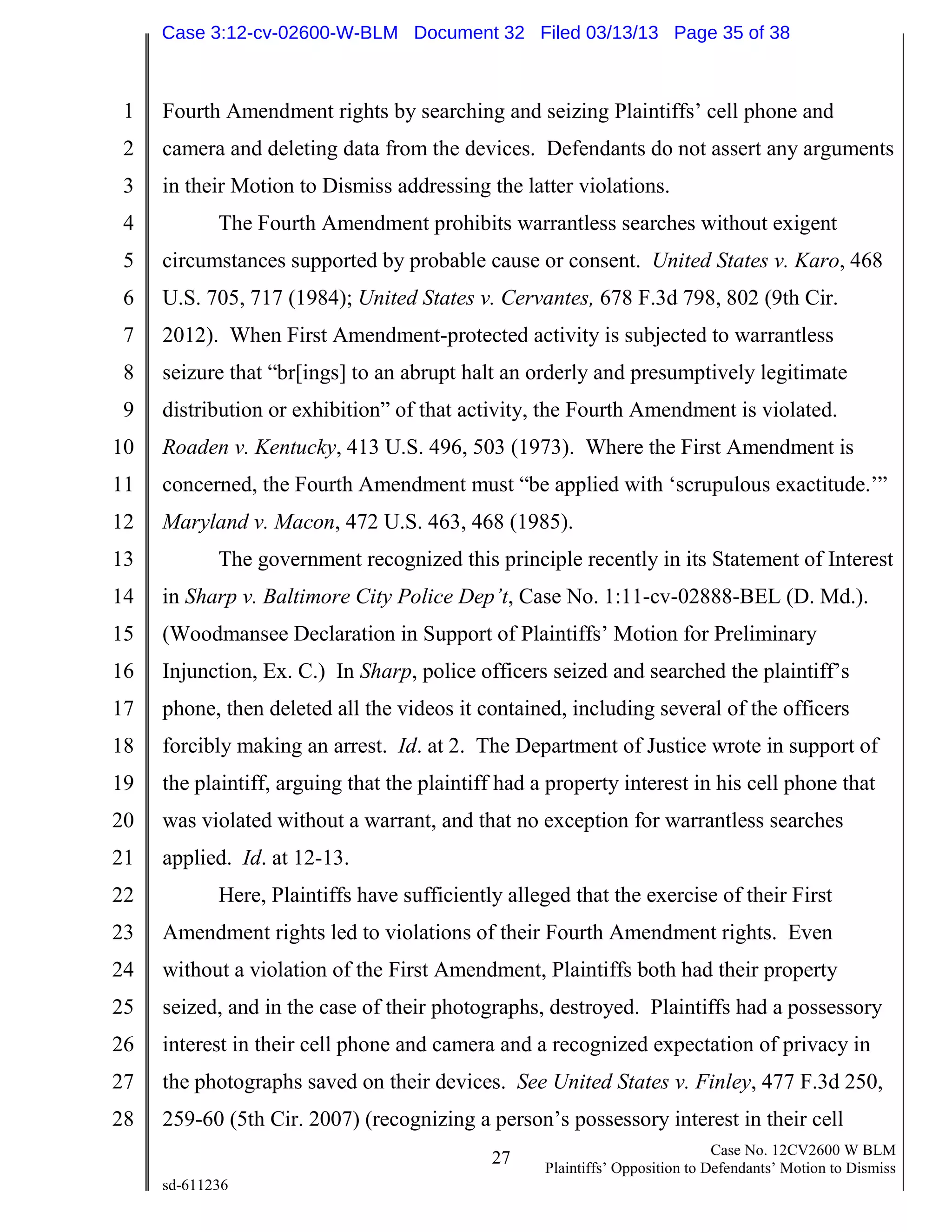 1
2
3
4
5
6
7
8
9
10
11
12
13
14
15
16
17
18
19
20
21
22
23
24
25
26
27
28
27 Case No. 12CV2600 W BLM
Plaintiffs’ Opposition to Defendants’ Motion to Dismiss
sd-611236
Fourth Amendment rights by searching and seizing Plaintiffs’ cell phone and
camera and deleting data from the devices. Defendants do not assert any arguments
in their Motion to Dismiss addressing the latter violations.
The Fourth Amendment prohibits warrantless searches without exigent
circumstances supported by probable cause or consent. United States v. Karo, 468
U.S. 705, 717 (1984); United States v. Cervantes, 678 F.3d 798, 802 (9th Cir.
2012). When First Amendment-protected activity is subjected to warrantless
seizure that “br[ings] to an abrupt halt an orderly and presumptively legitimate
distribution or exhibition” of that activity, the Fourth Amendment is violated.
Roaden v. Kentucky, 413 U.S. 496, 503 (1973). Where the First Amendment is
concerned, the Fourth Amendment must “be applied with ‘scrupulous exactitude.’”
Maryland v. Macon, 472 U.S. 463, 468 (1985).
The government recognized this principle recently in its Statement of Interest
in Sharp v. Baltimore City Police Dep’t, Case No. 1:11-cv-02888-BEL (D. Md.).
(Woodmansee Declaration in Support of Plaintiffs’ Motion for Preliminary
Injunction, Ex. C.) In Sharp, police officers seized and searched the plaintiff’s
phone, then deleted all the videos it contained, including several of the officers
forcibly making an arrest. Id. at 2. The Department of Justice wrote in support of
the plaintiff, arguing that the plaintiff had a property interest in his cell phone that
was violated without a warrant, and that no exception for warrantless searches
applied. Id. at 12-13.
Here, Plaintiffs have sufficiently alleged that the exercise of their First
Amendment rights led to violations of their Fourth Amendment rights. Even
without a violation of the First Amendment, Plaintiffs both had their property
seized, and in the case of their photographs, destroyed. Plaintiffs had a possessory
interest in their cell phone and camera and a recognized expectation of privacy in
the photographs saved on their devices. See United States v. Finley, 477 F.3d 250,
259-60 (5th Cir. 2007) (recognizing a person’s possessory interest in their cell
Case 3:12-cv-02600-W-BLM Document 32 Filed 03/13/13 Page 35 of 38
 
