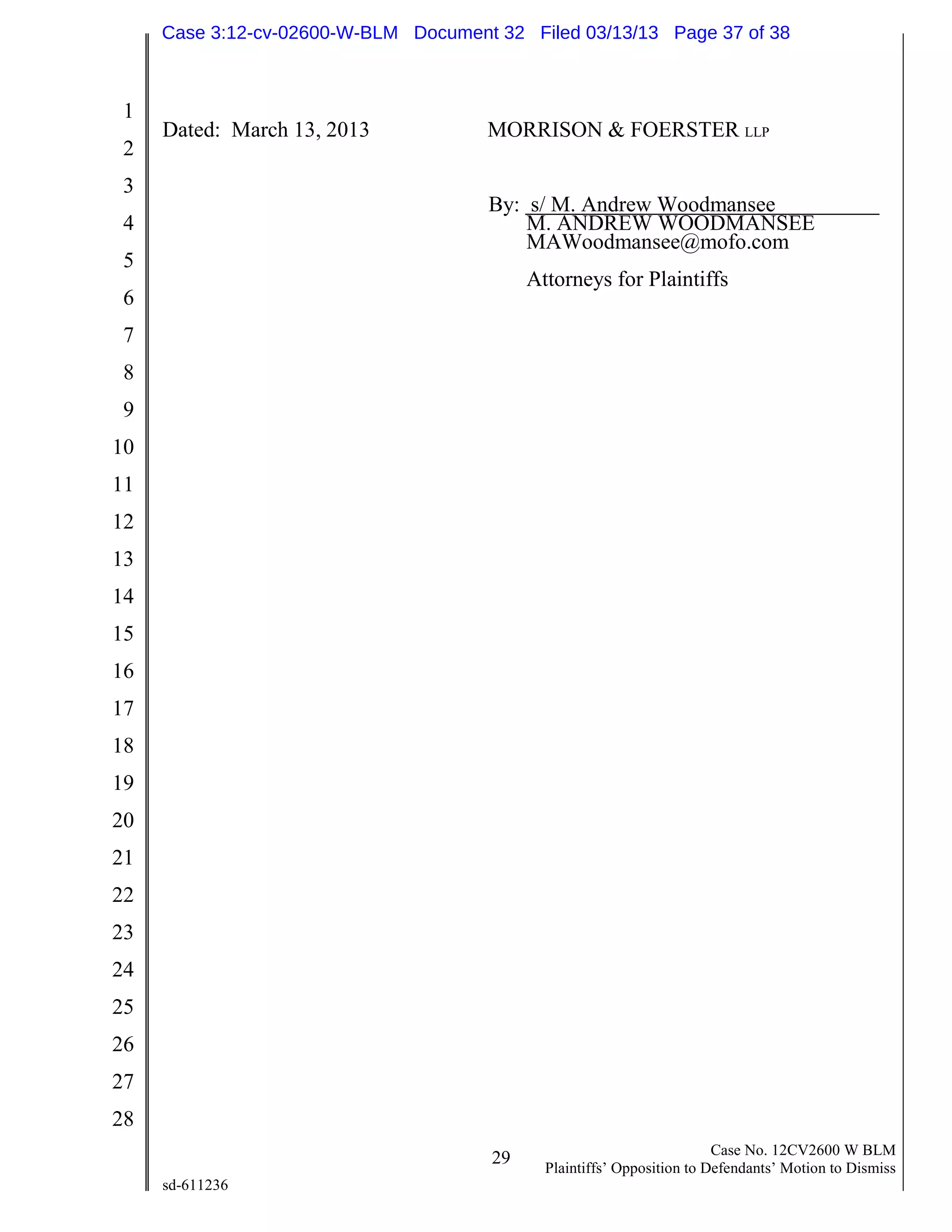 1
2
3
4
5
6
7
8
9
10
11
12
13
14
15
16
17
18
19
20
21
22
23
24
25
26
27
28
29 Case No. 12CV2600 W BLM
Plaintiffs’ Opposition to Defendants’ Motion to Dismiss
sd-611236
Dated: March 13, 2013 MORRISON & FOERSTER LLP
By: s/ M. Andrew Woodmansee
M. ANDREW WOODMANSEE
MAWoodmansee@mofo.com
Attorneys for Plaintiffs
Case 3:12-cv-02600-W-BLM Document 32 Filed 03/13/13 Page 37 of 38
 