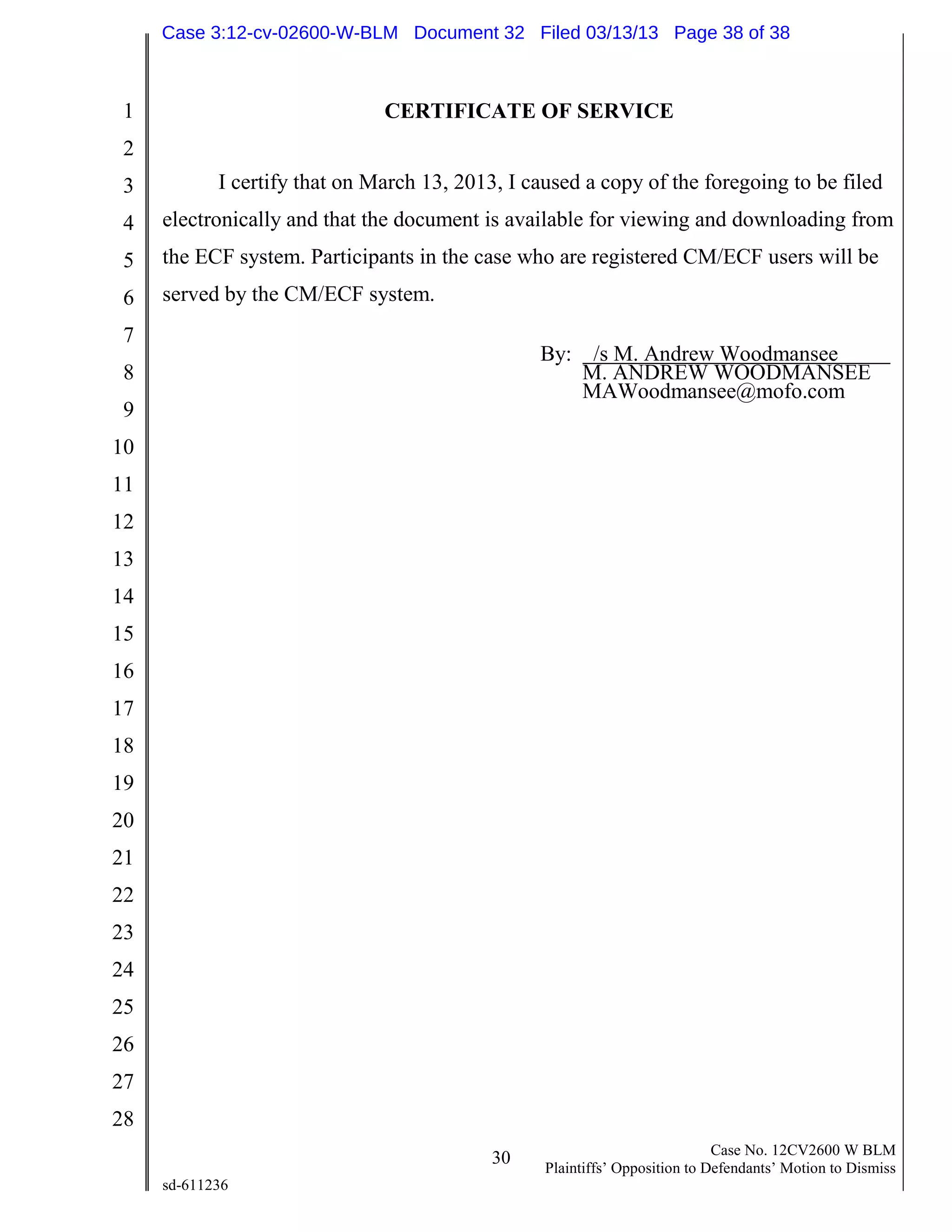 1
2
3
4
5
6
7
8
9
10
11
12
13
14
15
16
17
18
19
20
21
22
23
24
25
26
27
28
30 Case No. 12CV2600 W BLM
Plaintiffs’ Opposition to Defendants’ Motion to Dismiss
sd-611236
CERTIFICATE OF SERVICE
I certify that on March 13, 2013, I caused a copy of the foregoing to be filed
electronically and that the document is available for viewing and downloading from
the ECF system. Participants in the case who are registered CM/ECF users will be
served by the CM/ECF system.
By: /s M. Andrew Woodmansee
M. ANDREW WOODMANSEE
MAWoodmansee@mofo.com
Case 3:12-cv-02600-W-BLM Document 32 Filed 03/13/13 Page 38 of 38
 