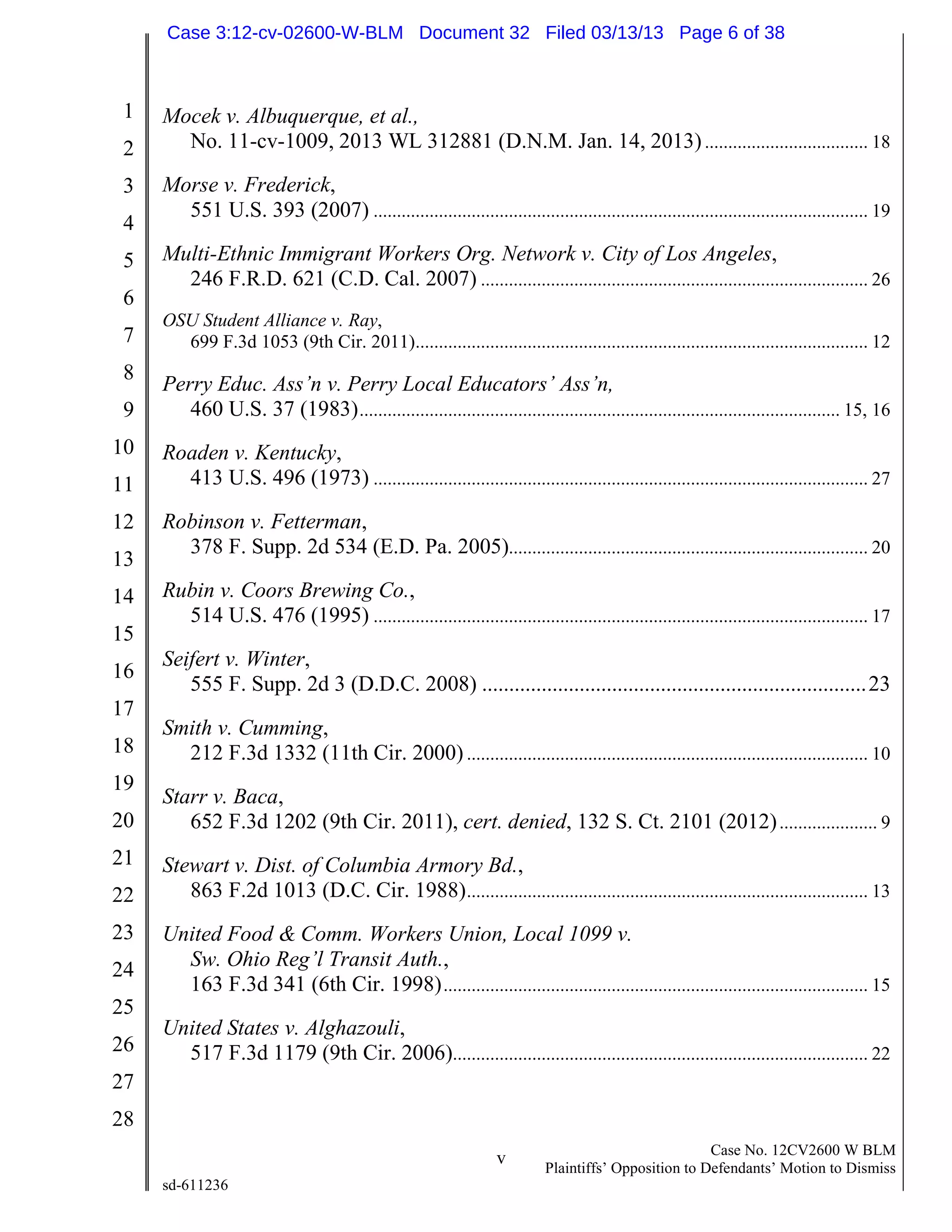 1
2
3
4
5
6
7
8
9
10
11
12
13
14
15
16
17
18
19
20
21
22
23
24
25
26
27
28
v Case No. 12CV2600 W BLM
Plaintiffs’ Opposition to Defendants’ Motion to Dismiss
sd-611236
Mocek v. Albuquerque, et al.,
No. 11-cv-1009, 2013 WL 312881 (D.N.M. Jan. 14, 2013)................................... 18
Morse v. Frederick,
551 U.S. 393 (2007) .......................................................................................................... 19
Multi-Ethnic Immigrant Workers Org. Network v. City of Los Angeles,
246 F.R.D. 621 (C.D. Cal. 2007) ................................................................................... 26
OSU Student Alliance v. Ray,
699 F.3d 1053 (9th Cir. 2011)................................................................................................. 12
Perry Educ. Ass’n v. Perry Local Educators’ Ass’n,
460 U.S. 37 (1983)....................................................................................................... 15, 16
Roaden v. Kentucky,
413 U.S. 496 (1973) .......................................................................................................... 27
Robinson v. Fetterman,
378 F. Supp. 2d 534 (E.D. Pa. 2005)............................................................................. 20
Rubin v. Coors Brewing Co.,
514 U.S. 476 (1995) .......................................................................................................... 17
Seifert v. Winter,
555 F. Supp. 2d 3 (D.D.C. 2008) .......................................................................23
Smith v. Cumming,
212 F.3d 1332 (11th Cir. 2000)...................................................................................... 10
Starr v. Baca,
652 F.3d 1202 (9th Cir. 2011), cert. denied, 132 S. Ct. 2101 (2012)..................... 9
Stewart v. Dist. of Columbia Armory Bd.,
863 F.2d 1013 (D.C. Cir. 1988)...................................................................................... 13
United Food & Comm. Workers Union, Local 1099 v.
Sw. Ohio Reg’l Transit Auth.,
163 F.3d 341 (6th Cir. 1998)........................................................................................... 15
United States v. Alghazouli,
517 F.3d 1179 (9th Cir. 2006)......................................................................................... 22
Case 3:12-cv-02600-W-BLM Document 32 Filed 03/13/13 Page 6 of 38
 