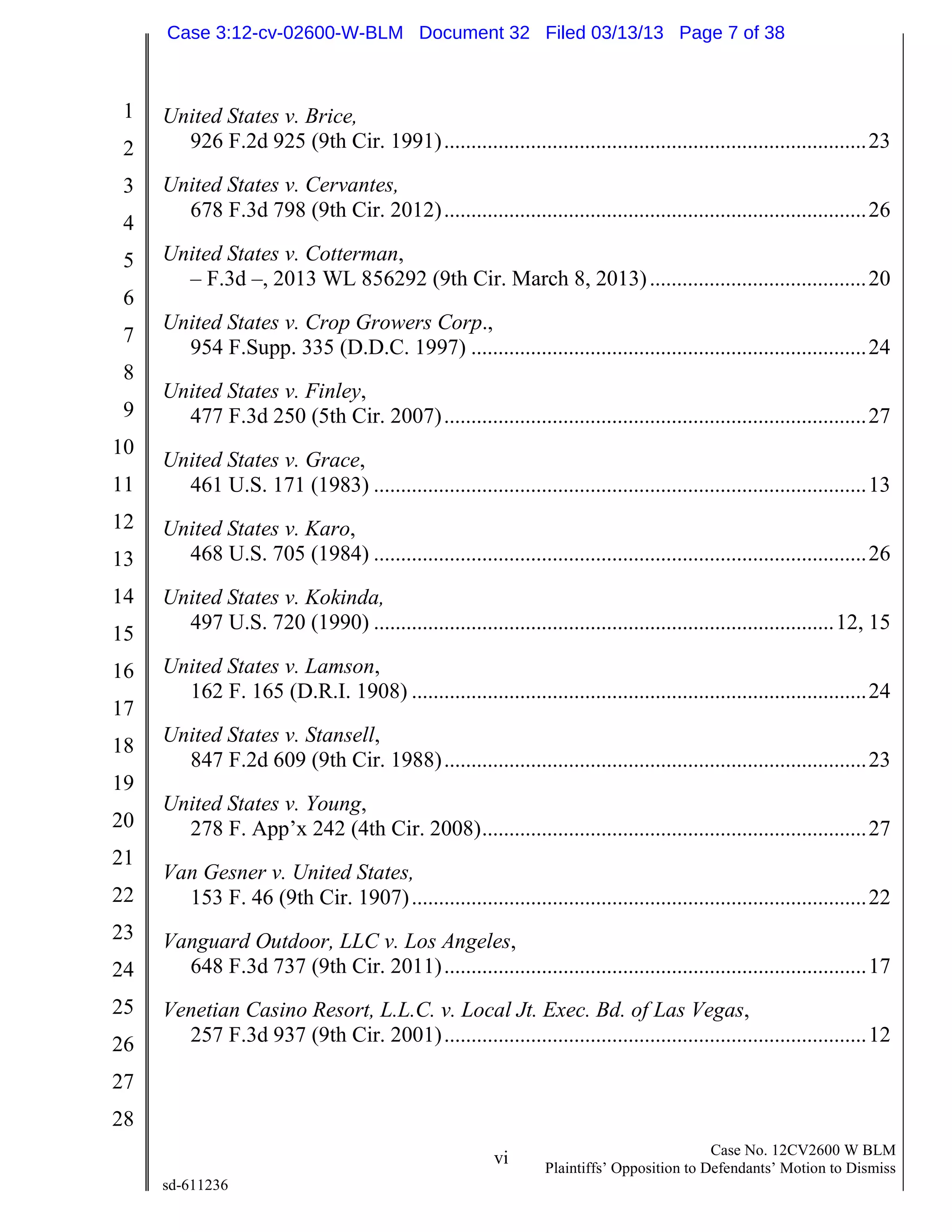 1
2
3
4
5
6
7
8
9
10
11
12
13
14
15
16
17
18
19
20
21
22
23
24
25
26
27
28
vi Case No. 12CV2600 W BLM
Plaintiffs’ Opposition to Defendants’ Motion to Dismiss
sd-611236
United States v. Brice,
926 F.2d 925 (9th Cir. 1991)..............................................................................23
United States v. Cervantes,
678 F.3d 798 (9th Cir. 2012)..............................................................................26
United States v. Cotterman,
– F.3d –, 2013 WL 856292 (9th Cir. March 8, 2013)........................................20
United States v. Crop Growers Corp.,
954 F.Supp. 335 (D.D.C. 1997) .........................................................................24
United States v. Finley,
477 F.3d 250 (5th Cir. 2007)..............................................................................27
United States v. Grace,
461 U.S. 171 (1983) ...........................................................................................13
United States v. Karo,
468 U.S. 705 (1984) ...........................................................................................26
United States v. Kokinda,
497 U.S. 720 (1990) .....................................................................................12, 15
United States v. Lamson,
162 F. 165 (D.R.I. 1908) ....................................................................................24
United States v. Stansell,
847 F.2d 609 (9th Cir. 1988)..............................................................................23
United States v. Young,
278 F. App’x 242 (4th Cir. 2008).......................................................................27
Van Gesner v. United States,
153 F. 46 (9th Cir. 1907)....................................................................................22
Vanguard Outdoor, LLC v. Los Angeles,
648 F.3d 737 (9th Cir. 2011)..............................................................................17
Venetian Casino Resort, L.L.C. v. Local Jt. Exec. Bd. of Las Vegas,
257 F.3d 937 (9th Cir. 2001)..............................................................................12
Case 3:12-cv-02600-W-BLM Document 32 Filed 03/13/13 Page 7 of 38
 