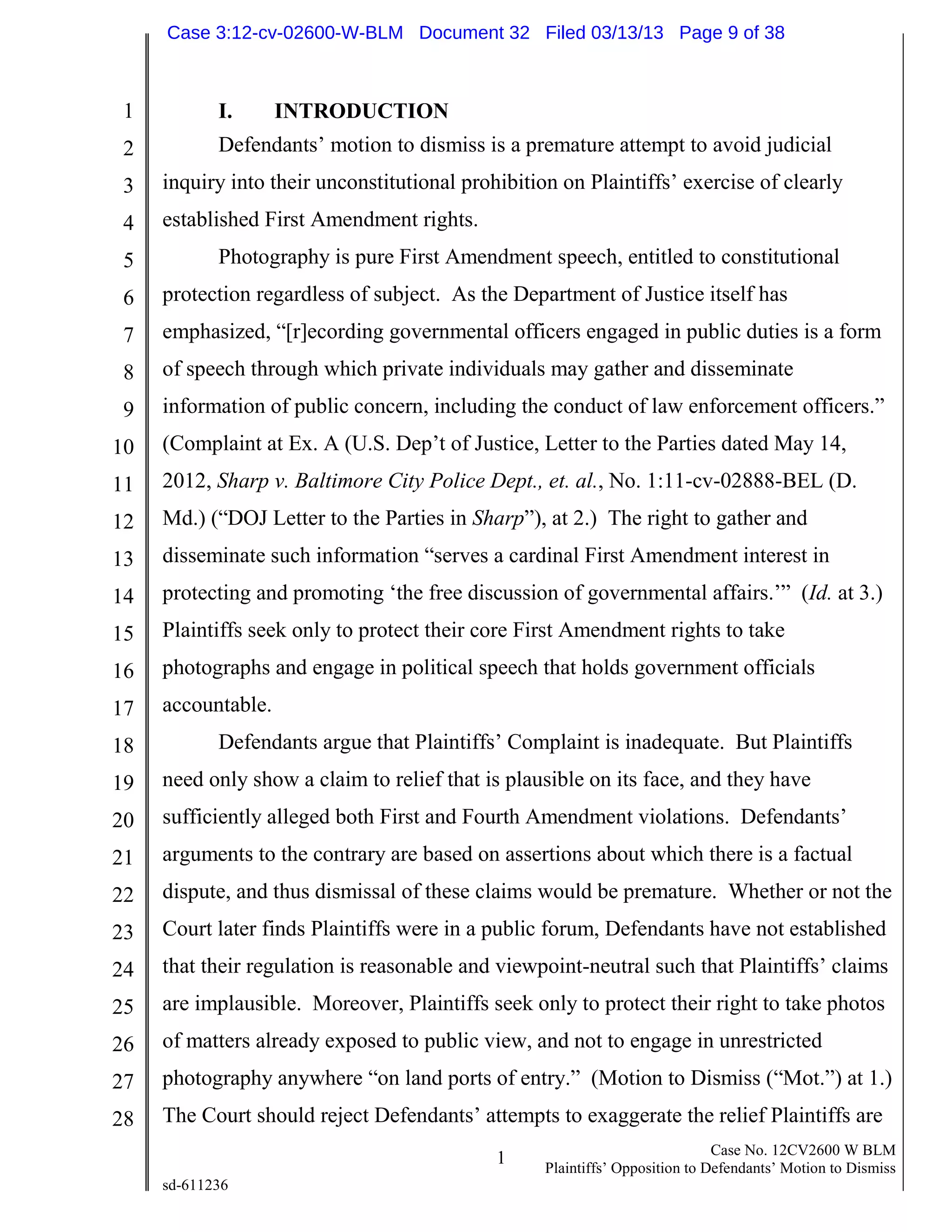 1
2
3
4
5
6
7
8
9
10
11
12
13
14
15
16
17
18
19
20
21
22
23
24
25
26
27
28
1 Case No. 12CV2600 W BLM
Plaintiffs’ Opposition to Defendants’ Motion to Dismiss
sd-611236
I. INTRODUCTION
Defendants’ motion to dismiss is a premature attempt to avoid judicial
inquiry into their unconstitutional prohibition on Plaintiffs’ exercise of clearly
established First Amendment rights.
Photography is pure First Amendment speech, entitled to constitutional
protection regardless of subject. As the Department of Justice itself has
emphasized, “[r]ecording governmental officers engaged in public duties is a form
of speech through which private individuals may gather and disseminate
information of public concern, including the conduct of law enforcement officers.”
(Complaint at Ex. A (U.S. Dep’t of Justice, Letter to the Parties dated May 14,
2012, Sharp v. Baltimore City Police Dept., et. al., No. 1:11-cv-02888-BEL (D.
Md.) (“DOJ Letter to the Parties in Sharp”), at 2.) The right to gather and
disseminate such information “serves a cardinal First Amendment interest in
protecting and promoting ‘the free discussion of governmental affairs.’” (Id. at 3.)
Plaintiffs seek only to protect their core First Amendment rights to take
photographs and engage in political speech that holds government officials
accountable.
Defendants argue that Plaintiffs’ Complaint is inadequate. But Plaintiffs
need only show a claim to relief that is plausible on its face, and they have
sufficiently alleged both First and Fourth Amendment violations. Defendants’
arguments to the contrary are based on assertions about which there is a factual
dispute, and thus dismissal of these claims would be premature. Whether or not the
Court later finds Plaintiffs were in a public forum, Defendants have not established
that their regulation is reasonable and viewpoint-neutral such that Plaintiffs’ claims
are implausible. Moreover, Plaintiffs seek only to protect their right to take photos
of matters already exposed to public view, and not to engage in unrestricted
photography anywhere “on land ports of entry.” (Motion to Dismiss (“Mot.”) at 1.)
The Court should reject Defendants’ attempts to exaggerate the relief Plaintiffs are
Case 3:12-cv-02600-W-BLM Document 32 Filed 03/13/13 Page 9 of 38
 
