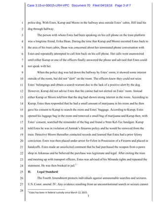 3
1
2
3
4
5
6
7
8
9
10
11
12
13
14
15
16
17
18
19
20
21
22
23
24
25
26
27
28
police dog. With Estes, Kurup and Moore in the hallway area outside Estes’ cabin, Hill lead his
dog through hallway.
The person with whom Estes had been speaking on his cell phone on the train platform
was a longtime friend, Erika Dean. During the time that Kurup and Moore escorted Estes back to
the area of his train cabin, Dean was concerned about her terminated phone conversation with
Estes and repeatedly attempted to call him back on his cell phone. Her calls went unanswered
until either Kurup or one of the officers finally answered the phone and advised that Estes could
not speak with her.
When the police dog was led down the hallway by Estes’ room, it showed some interest
outside of the room, but did not “alert” on the room. The officers knew they could not seize
Estes’ belongings and obtain a search warrant due to the lack of a positive alert by the dog.
However, Kurup did not advise Estes that the canine had not alerted on Estes’ room. Instead
either Kurup or Moore told him that the dog had shown strong interest in the room. According to
Kurup, Estes then responded that he had a small amount of marijuana in his room and he then
gave his consent to Kurup to search the room and Estes’ baggage. According to Kurup, Estes
opened his luggage bag in the room and removed a small bag of marijuana and Kurup then, with
Estes’ consent, searched the remainder of the bag and found a 9mm Kel-Tec handgun. Kurup
told Estes he was in violation of Amtrak’s firearms policy and he would be removed from the
train. Detective Moore thereafter contacted records and learned that Estes had a prior felony
conviction. Estes was then placed under arrest for Felon in Possession of a Firearm and placed in
handcuffs. Estes made an unsolicited comment that he had purchased the weapon from a pawn
shop in Arkansas and he believed the purchase was legitimate and legal. After exiting the train
and meeting up with transport officers, Estes was advised of his Miranda rights and repeated the
statement. He was then booked in jail.2
II. Legal Standard
The Fourth Amendment protects individuals against unreasonable searches and seizures.
U.S. Const. amend. IV. Any evidence resulting from an unconstitutional search or seizure cannot
2
Estes has been in federal custody since March 12, 2015.
Case 3:15-cr-00015-LRH-VPC Document 70 Filed 04/18/16 Page 3 of 7
 