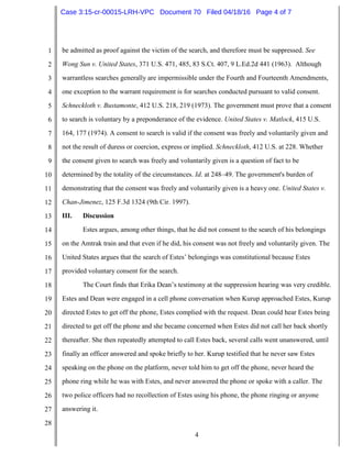 4
1
2
3
4
5
6
7
8
9
10
11
12
13
14
15
16
17
18
19
20
21
22
23
24
25
26
27
28
be admitted as proof against the victim of the search, and therefore must be suppressed. See
Wong Sun v. United States, 371 U.S. 471, 485, 83 S.Ct. 407, 9 L.Ed.2d 441 (1963). Although
warrantless searches generally are impermissible under the Fourth and Fourteenth Amendments,
one exception to the warrant requirement is for searches conducted pursuant to valid consent.
Schneckloth v. Bustamonte, 412 U.S. 218, 219 (1973). The government must prove that a consent
to search is voluntary by a preponderance of the evidence. United States v. Matlock, 415 U.S.
164, 177 (1974). A consent to search is valid if the consent was freely and voluntarily given and
not the result of duress or coercion, express or implied. Schneckloth, 412 U.S. at 228. Whether
the consent given to search was freely and voluntarily given is a question of fact to be
determined by the totality of the circumstances. Id. at 248–49. The government's burden of
demonstrating that the consent was freely and voluntarily given is a heavy one. United States v.
Chan-Jimenez, 125 F.3d 1324 (9th Cir. 1997).
III. Discussion
Estes argues, among other things, that he did not consent to the search of his belongings
on the Amtrak train and that even if he did, his consent was not freely and voluntarily given. The
United States argues that the search of Estes’ belongings was constitutional because Estes
provided voluntary consent for the search.
The Court finds that Erika Dean’s testimony at the suppression hearing was very credible.
Estes and Dean were engaged in a cell phone conversation when Kurup approached Estes, Kurup
directed Estes to get off the phone, Estes complied with the request. Dean could hear Estes being
directed to get off the phone and she became concerned when Estes did not call her back shortly
thereafter. She then repeatedly attempted to call Estes back, several calls went unanswered, until
finally an officer answered and spoke briefly to her. Kurup testified that he never saw Estes
speaking on the phone on the platform, never told him to get off the phone, never heard the
phone ring while he was with Estes, and never answered the phone or spoke with a caller. The
two police officers had no recollection of Estes using his phone, the phone ringing or anyone
answering it.
Case 3:15-cr-00015-LRH-VPC Document 70 Filed 04/18/16 Page 4 of 7
 