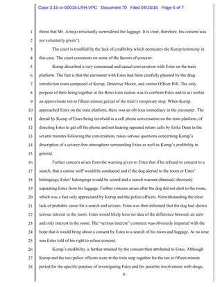6
1
2
3
4
5
6
7
8
9
10
11
12
13
14
15
16
17
18
19
20
21
22
23
24
25
26
27
28
threat that Mr. Armijo reluctantly surrendered the luggage. It is clear, therefore, his consent was
not voluntarily given”).
The court is troubled by the lack of credibility which permeates the Kurup testimony in
this case. The court comments on some of the factors of concern:
Kurup described a very consensual and casual conversation with Estes on the train
platform. The fact is that the encounter with Estes had been carefully planned by the drug
interdiction team composed of Kurup, Detective Moore, and canine Officer Hill. The only
purpose of their being together at the Reno train station was to confront Estes and to act within
an approximate ten to fifteen minute period of the train’s temporary stop. When Kurup
approached Estes on the train platform, there was an obvious immediacy in the encounter. The
denial by Kurup of Estes being involved in a cell phone conversation on the train platform, of
directing Estes to get off the phone and not hearing repeated return calls by Erika Dean in the
several minutes following the conversation, raises serious questions concerning Kurup’s
description of a seizure-free atmosphere surrounding Estes as well as Kurup’s credibility in
general.
Further concern arises from the warning given to Estes that if he refused to consent to a
search, that a canine sniff would be conducted and if the dog alerted to the room or Estes’
belongings, Estes’ belongings would be seized and a search warrant obtained, obviously
separating Estes from his luggage. Further concern arises after the dog did not alert to the room,
which was a fact only appreciated by Kurup and the police officers. Notwithstanding the clear
lack of probable cause for a search and seizure, Estes was then informed that the dog had shown
serious interest in the room. Estes would likely have no idea of the difference between an alert
and only interest in the room. The “serious interest” comment was obviously imparted with the
hope that it would bring about a consent by Estes to a search of his room and luggage. At no time
was Estes told of his right to refuse consent.
Kurup’s credibility is further strained by the consent then attributed to Estes. Although
Kurup and the two police officers were at the train stop together for the ten to fifteen minute
period for the specific purpose of investigating Estes and his possible involvement with drugs,
Case 3:15-cr-00015-LRH-VPC Document 70 Filed 04/18/16 Page 6 of 7
 